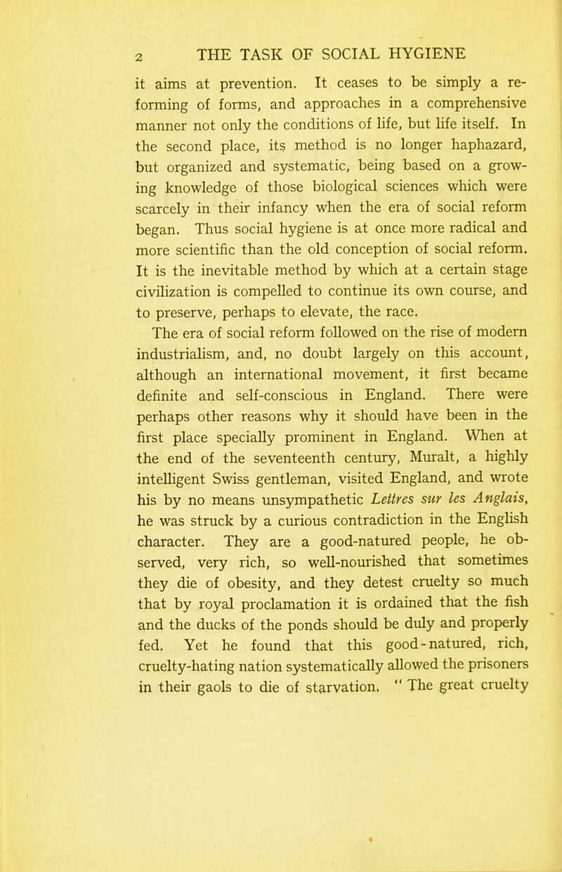 it aims at prevention. It ceases to be simply a re- forming of forms, and approaches in a comprehensive manner not only the conditions of life, but hfe itself. In the second place, its method is no longer haphazard, but organized and systematic, being based on a grow- ing knowledge of those biological sciences which were scarcely in their infancy when the era of social reform began. Thus social hygiene is at once more radical and more scientific than the old conception of social reform. It is the inevitable method by which at a certain stage civilization is compelled to continue its own course, and to preserve, perhaps to elevate, the race. The era of social reform followed on the rise of modern industrialism, and, no doubt largely on this account, although an international movement, it first became definite and self-conscious in England. There were perhaps other reasons why it should have been in the first place specially prominent in England. When at the end of the seventeenth century, Miuralt, a highly intelligent Swiss gentleman, visited England, and wrote his by no means unsympathetic Lettres sur les Anglais, he was struck by a curious contradiction in the English character. They are a good-natured people, he ob- served, very rich, so well-nourished that sometimes they die of obesity, and they detest cruelty so much that by royal proclamation it is ordained that the fish and the ducks of the ponds should be duly and properly fed. Yet he found that this good-natured, rich, cruelty-hating nation systematically allowed the prisoners in their gaols to die of starvation.  The great cruelty