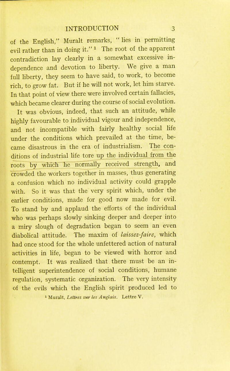 of the English, Muralt remarks,  Ues in permitting evil rather than in doing it. ^ The root of the apparent contradiction lay clearly in a somewhat excessive in- dependence and devotion to Uberty. We give a man full hberty, they seem to have said, to work, to become rich, to grow fat. But if he wiU not work, let him starve. In that point of view there were involved certain fallacies, which became clearer during the course of social evolution. It was obvious, indeed, that such an attitude, while highly favourable to individual vigour and independence, and not incompatible with fairly healthy social life under the conditions which prevailed at the time, be- came disastrous in the era of industrialism. The con- ditions of industrial life tore up the individual from the roots by which he normally received strength, and crowded the workers together in masses, thus generating a confusion which no individual activity could grapple with. So it was that the very spirit which, under the earlier conditions, made for good now made for evil. To stand by and applaud the efforts of the individual who was perhaps slowly sinking deeper and deeper into a miry slough of degradation began to seem an even diabolical attitude. The maxim of laissez-faire, which had once stood for the whole unfettered action of natural activities in life, began to be viewed with horror and contempt. It was reahzed that there must be an in- telligent superintendence of social conditions, humane regulation, systematic organization. The very intensity of the evils which the English spirit produced led to ^M\xraXt,LeUres sur les Anglais. Lettre V.