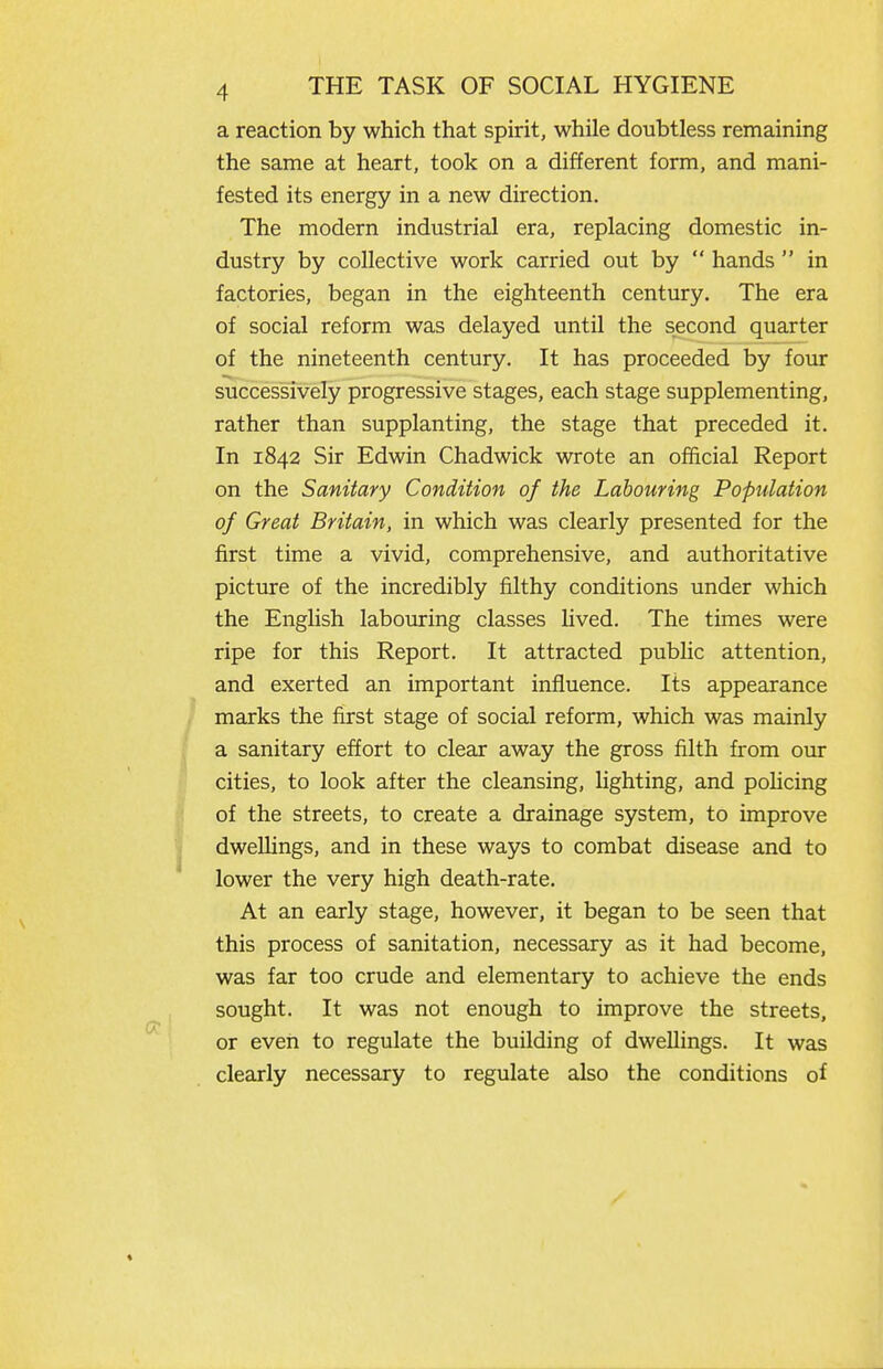 a reaction by which that spirit, while doubtless remaining the same at heart, took on a different form, and mani- fested its energy in a new direction. The modern industrial era, replacing domestic in- dustry by collective work carried out by  hands  in factories, began in the eighteenth century. The era of social reform was delayed until the second quarter of the nineteenth century. It has proceeded by four successively progressive stages, each stage supplementing, rather than supplanting, the stage that preceded it. In 1842 Sir Edwin Chadwick wrote an official Report on the Sanitary Condition of the Labouring Population of Great Britain, in which was clearly presented for the first time a vivid, comprehensive, and authoritative picture of the incredibly filthy conditions under which the English laboturing classes hved. The times were ripe for this Report. It attracted public attention, and exerted an important influence. Its appearance marks the first stage of social reform, which was mainly a sanitary effort to clear away the gross filth from our cities, to look after the cleansing, hghting, and pohcing of the streets, to create a drainage system, to improve dweUings, and in these ways to combat disease and to lower the very high death-rate. At an early stage, however, it began to be seen that this process of sanitation, necessary as it had become, was far too crude and elementary to achieve the ends sought. It was not enough to improve the streets, or even to regulate the building of dwellings. It was clearly necessary to regulate also the conditions of