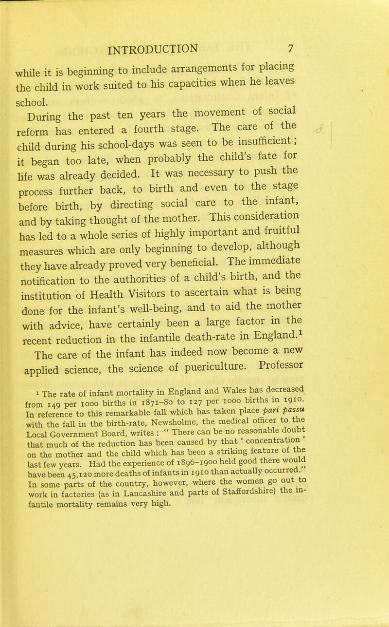 while it is beginning to include arrangements for placing the child in work suited to his capacities when he leaves school. During the past ten years the movement of social reform has entered a fourth stage. The care of the chUd during his school-days was seen to be insufficient; it began too late, when probably the child's fate for hfe was ahready decided. It was necessary to push the process further back, to birth and even to the stage before birth, by directing social care to the infant, and by taking thought of the mother. This consideration has led to a whole series of highly important and fruitful measures which are only beginning to develop, although they have already proved very beneficial. The immediate notification to the authorities of a child's birth, and the institution of Health Visitors to ascertain what is being done for the infant's well-being, and to aid the mother with advice, have certainly been a large factor in the recent reduction in the infantile death-rate in England.i The care of the infant has indeed now become a new applied science, the science of puericulture. Professor I The rate o£ infant mortality in England and Wales has decreased from 149 per looo births in 1871-80 to 127 per 1000 births m 1910. In reference to this remarkable fall which has taken place pan passu with the fall in the birth-rate, Newsholme, the medical officer to the Local Government Board, writes :  There can be no reasonable doubt that much of the reduction has been caused by that ' concentrataon on the mother and the child which has been a striking feature of the last few years. Had the experience of 1896-1900 held good there would have been 45,120 more deaths of infants in 1910 than actually occurred. In some parts of the country, however, where the women go out to work in factories (as in Lancashire and parts of Stafiordshire) the m- fantile mortaUty remains very high.