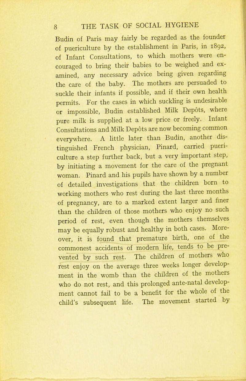 Budin of Paris may fairly be regarded as the founder of puericulture by the estabhshment in Paris, in 1892, of Infant Consultations, to which mothers were en- couraged to bring their babies to be weighed and ex- amined, any necessary advice being given regarding the care of the baby. The mothers are persuaded to suckle their infants if possible, and if their own health permits. For the cases in which suckling is undesirable or impossible, Budin established Milk Depots, where pure milk is supplied at a low price or freely. Infant Consultations and Milk Depots are now becoming common everywhere. A little later than Budin, another dis- tinguished French physician, Pinard, carried pueri- culture a step further back, but a very important step, by initiating a movement for the care of the pregnant woman. Pinard and his pupils have shown by a number of detailed investigations that the children born to working mothers who rest during the last three months of pregnancy, are to a marked extent larger and finer than the children of those mothers who enjoy no such period of rest, even though the mothers themselves may be equally robust and healthy in both cases. More- over, it is found that premature birth, one of the commonest accidents of modern hfe, tends to be pre- vented by such rest. The children of mothers who rest enjoy on the average three weeks longer develop- ment in the womb than the children of the mothers who do not rest, and this prolonged ante-natal develop- ment cannot fail to be a benefit for the whole of the child's subsequent hfe. The movement started by