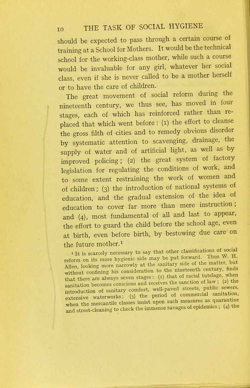 should be expected to pass through a certain course of training at a School for Mothers. It would be the technical school for the working-class mother, while such a course would be invaluable for any girl, whatever her social class, even if she is never called to be a mother herself or to have the care of children. The great movement of social reform during the nineteenth century, we thus see, has moved in four stages, each of which has reinforced rather than re- placed that which went before: (i) the effort to cleanse the gross filth of cities and to remedy obvious disorder by systematic attention to scavenging, drainage, the supply of water and of artificial light, as weU as by improved policing; {2) the great system of factory legislation for regulating the conditions of work, and to some extent restraining the work of women and of children; (3) the introduction of national systems of education, and the gradual extension of the idea of education to cover far more than mere instruction; and (4), most fundamental of all and last to appear, the effort to guard the child before the school age, even at birth, even before birth, by bestowing due care on the futiire mother. ^ 1 It is scarcely necessary to say that other classifications of social reform on its more hygienic side may be put forward Thus W. H Allen, looking more narrowly at the sanitary side of the patter but without confining his consideration to the nineteenth cen ury, finds that there are always seven stages : (i) that of racial tutelage when sanitation becomes conscious and receives the sanction of law ; (2) the ntroduction of sanitary comfort, well-paved streets, public sewers, extensive waterworks; (3) the period of commercial samtation when the mercantile classes insist upon such measures - q-^-^-^- and street-cleaning to check the immense ravages of epidemics , (4) the