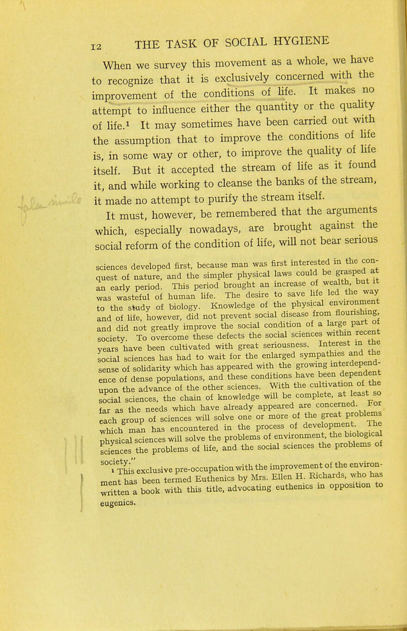 When we survey this movement as a whole, we have to recognize that it is exclusively concerned with the improvement of the conditions of hfe. It makes no attempt to influence either the quantity or the quality of life.i It may sometimes have been carried out with the assumption that to improve the conditions of hfe is, in some way or other, to improve the quality of hfe itself. But it accepted the stream of hfe as it found it, and while working to cleanse the banks of the stream, it made no attempt to purify the stream itself. It must, however, be remembered that the arguments which, especially nowadays, are brought against the social reform of the condition of hfe, will not bear serious sciences developed first, because man was first interested in the con- quest of nature, and the simpler physical laws could be g'^sped at an early period. This period brought an increase o wealth but it was wasteful of human hfe. The desire to save hfe led the way to the study of biology. Knowledge of the physical environment and of life, however, did not prevent social disease frorn flourishing, and did not greatly improve the social condition of a large part ot society To overcome these defects the social sciences within recent years have been cultivated with great seriousness. Interest in tne social sciences has had to wait for the enlarged sympathies and the sense of soUdarity which has appeared with the growing interdepend- ence of dense populations, and these conditions have been dependent upon the advance of the other sciences. With the cultivation of the social sciences, the chain of knowledge wUl be complete, at least so far as the needs which have already appeared are concerned, tor ich group of sciences will solve one or more of the great problems wMch man has encountered in the process of development. The r^ysL ciences will solve the problems of environment the biologica sciences the problems of Hfe, and the social sciences the problems of '°?TMs exclusive pre-occupation with the improvement of the environ- ment has been termed Euthenics by Mrs. Ellen H. Richards, who has ^Sten a book with this title, advocating euthenics m opposition to eugenics.