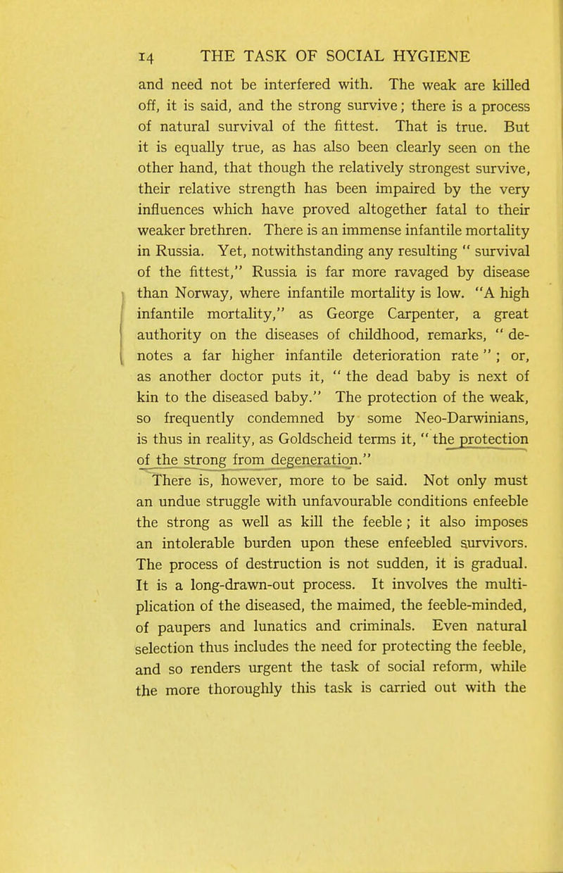 and need not be interfered with. The weak are killed off, it is said, and the strong survive; there is a process of natural survival of the fittest. That is true. But it is equally true, as has also been clearly seen on the other hand, that though the relatively strongest survive, their relative strength has been impaired by the very influences which have proved altogether fatal to their weaker brethren. There is an immense infantile mortaUty in Russia. Yet, notwithstanding any resulting  survival of the fittest, Russia is far more ravaged by disease than Norway, where infantile mortality is low. A high infantile mortality, as George Carpenter, a great authority on the diseases of childhood, remarks,  de- notes a far higher infantile deterioration rate ; or, as another doctor puts it,  the dead baby is next of kin to the diseased baby. The protection of the weak, so frequently condemned by some Neo-Darwinians, is thus in reality, as Goldscheid terms it,  the protection of the strong from degeneration. There is, however, more to be said. Not only must an undue struggle with unfavourable conditions enfeeble the strong as well as kill the feeble ; it also imposes an intolerable burden upon these enfeebled survivors. The process of destruction is not sudden, it is gradual. It is a long-drawn-out process. It involves the multi- plication of the diseased, the maimed, the feeble-minded, of paupers and lunatics and criminals. Even natural selection thus includes the need for protecting the feeble, and so renders urgent the task of social reform, while the more thoroughly this task is carried out with the