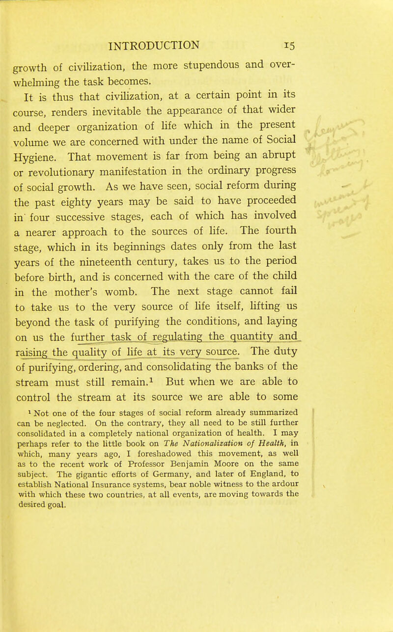 growth of civilization, the more stupendous and over- whelming the task becomes. It is thus that civilization, at a certain point in its course, renders inevitable the appearance of that wider and deeper organization of life which in the present volume we are concerned with under the name of Social Hygiene. That movement is far from being an abrupt or revolutionary manifestation in the ordinary progress of social growth. As we have seen, social reform during the past eighty years may be said to have proceeded in' four successive stages, each of which has involved a nearer approach to the sources of life. The fourth stage, which in its beginnings dates only from the last years of the nineteenth century, takes us to the period before birth, and is concerned with the care of the child in the mother's womb. The next stage cannot fail to take us to the very source of Ufe itself, hfting us beyond the task of purifying the conditions, and laying on us the fiirther task of regulating the quantity and_ raising the quality of life at its very source. The duty of purifying, ordering, and consolidating the banks of the stream must still remain. ^ But when we are able to control the stream at its source we are able to some * Not one of the four stages of social reform already sumraarized can be neglected. On the contrary, they all need to be still further consolidated in a completely national organization of health. I may perhaps refer to the little book on The Nationalization of Health, in which, many years ago, I foreshadowed this movement, as well as to the recent work of Professor Benjamin Moore on the same subject. The gigantic efforts of Germany, and later of England, to establish National Insurance systems, bear noble witness to the ardour with which these two countries, at all events, are moving towards the desired goal.