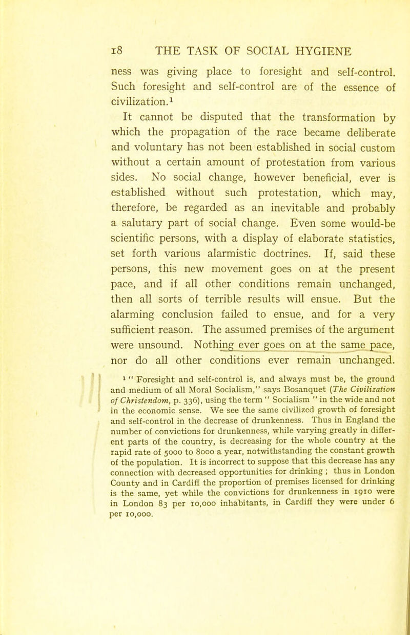 ness was giving place to foresight and self-control. Such foresight and self-control are of the essence of civilization.'^ It cannot be disputed that the transformation by which the propagation of the race became deUberate and voluntary has not been established in social custom without a certain amount of protestation from various sides. No social change, however beneficial, ever is established without such protestation, which may, therefore, be regarded as an inevitable and probably a salutary part of social change. Even some would-be scientific persons, with a display of elaborate statistics, set forth various alarmistic doctrines. If, said these persons, this new movement goes on at the present pace, and if all other conditions remain unchanged, then all sorts of terrible results wiU ensue. But the alarming conclusion failed to ensue, and for a very sufficient reason. The assumed premises of the argument were unsound. Nothing ever goes on at the same pace, nor do all other conditions ever remain unchanged. 1  Foresight and seH-control is, and always must be, the ground and medium of all Moral Socialism, says Bosanquet {The Civilization of Christendom, p. 336), using the term  Socialism  in the wide and not in the economic sense. We see the same civilized growth of foresight and self-control in the decrease of drunkenness. Thus in England the number of convictions for drunkenness, while varying greatly in differ- ent parts of the country, is decreasing for the whole country at the rapid rate of 5000 to 8000 a year, notwithstanding the constant growth of the population. It is incorrect to suppose that this decrease has any connection with decreased opportunities for drinking ; thus in London County and in Cardiff the proportion of premises Hcensed for drinking is the same, yet while the convictions for drunkenness in igio were in London 83 per 10,000 inhabitants, in Cardifi they were under 6 per 10,000.