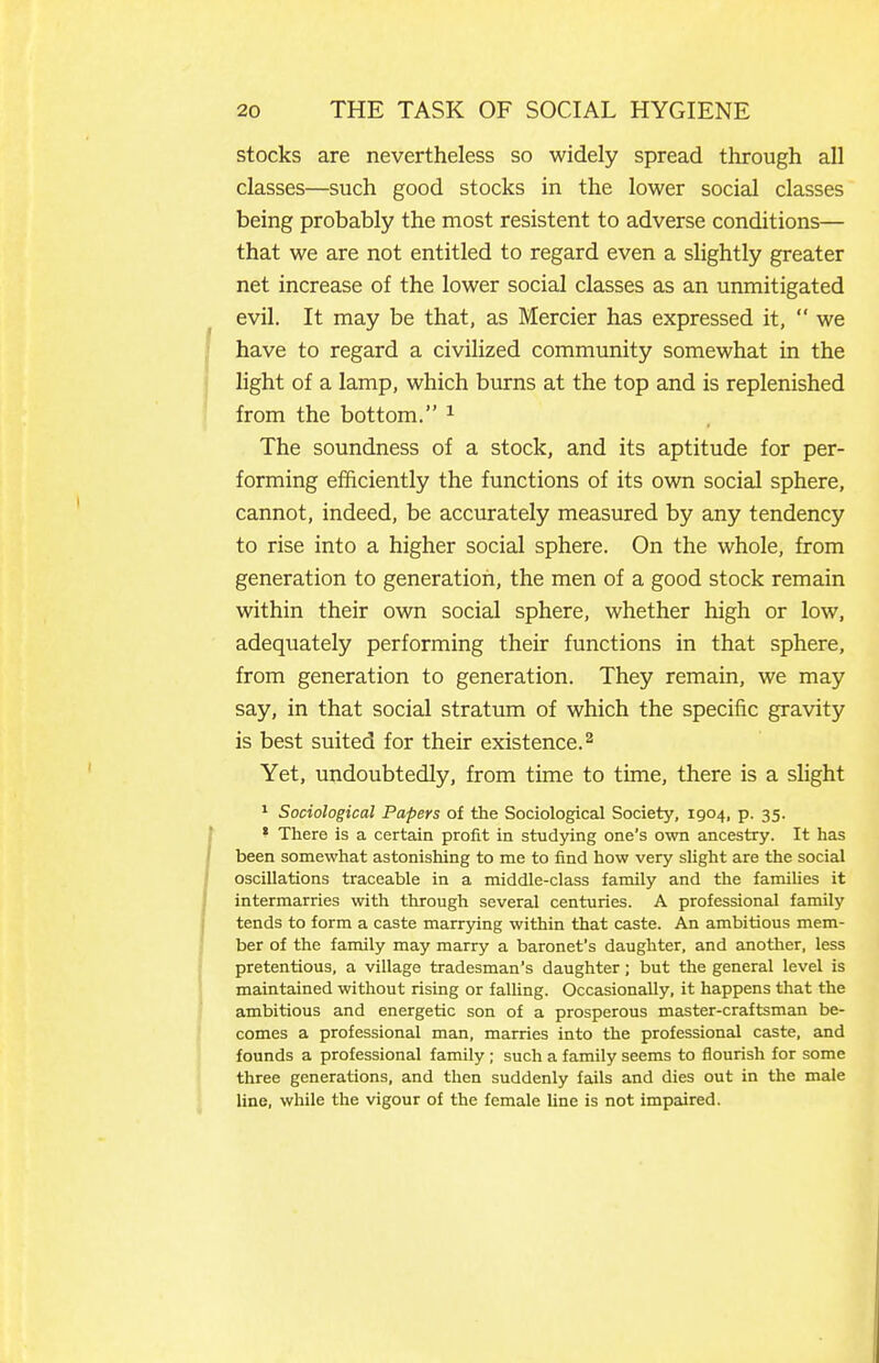 stocks are nevertheless so widely spread through all classes—such good stocks in the lower social classes being probably the most resistent to adverse conditions— that we are not entitled to regard even a sUghtly greater net increase of the lower social classes as an unmitigated evil. It may be that, as Mercier has expressed it,  we have to regard a civilized community somewhat in the light of a lamp, which burns at the top and is replenished from the bottom. ^ The soundness of a stock, and its aptitude for per- forming efficiently the functions of its own social sphere, cannot, indeed, be accurately measured by any tendency to rise into a higher social sphere. On the whole, from generation to generatiofi, the men of a good stock remain within their own social sphere, whether high or low, adequately performing their functions in that sphere, from generation to generation. They remain, we may say, in that social stratum of which the specific gravity is best suited for their existence. ^ Yet, undoubtedly, from time to time, there is a sUght ' Sociological Papers of the Sociological Society, 1904, p. 35. ' There is a certain profit in studying one's own ancestry. It has been somewhat astonishing to me to find how very slight are the social oscillations traceable in a middle-class family and the famihes it intermarries with through several centuries. A professional family tends to form a caste marrying within that caste. An ambitious mem- ber of the family may marry a baronet's daughter, and another, less pretentious, a village tradesman's daughter; but the general level is maintained without rising or falling. Occasionally, it happens that the ambitious and energetic son of a prosperous master-craftsman be- comes a professional man, marries into the professional caste, and founds a professional family ; such a family seems to flourish for some three generations, and then suddenly fails and dies out in the male line, while the vigour of the female line is not impaired.