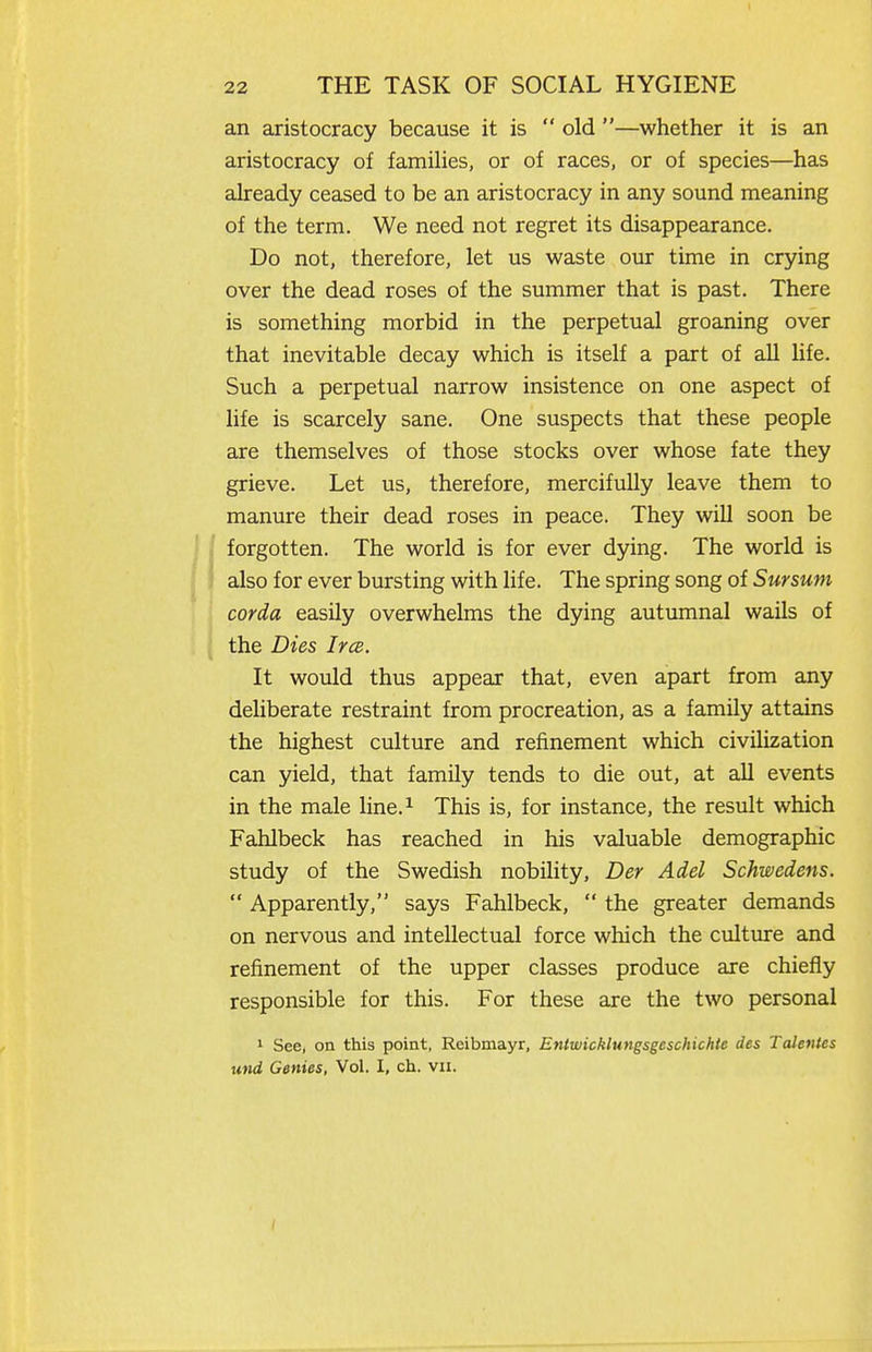 i 22 THE TASK OF SOCIAL HYGIENE an aristocracy because it is  old —whether it is an aristocracy of families, or of races, or of species—has already ceased to be an aristocracy in any sound meaning of the term. We need not regret its disappearance. Do not, therefore, let us waste our time in crying over the dead roses of the summer that is past. There is something morbid in the perpetual groaning over that inevitable decay which is itself a part of all life. Such a perpetual narrow insistence on one aspect of life is scarcely sane. One suspects that these people are themselves of those stocks over whose fate they grieve. Let us, therefore, mercifully leave them to manure their dead roses in peace. They will soon be forgotten. The world is for ever dying. The world is ' I also for ever bursting with hfe. The spring song of 5wrsMW corda easily overwhelms the dying autumnal wails of the Dies Irce. It would thus appear that, even apart from any deliberate restraint from procreation, as a family attains the highest culture and refinement which civilization can yield, that family tends to die out, at all events in the male line.^ This is, for instance, the result which Fahlbeck has reached in his valuable demographic study of the Swedish nobility, Der Adel Schwedens.  Apparently, says Fahlbeck,  the greater demands on nervous and intellectual force which the culture and refinement of the upper classes produce are chiefly responsible for this. For these are the two personal ' See, on this point, Reibmayr, EtUwicklungsgcschichie des Tcdenles und Genies, Vol. I, ch. vii.