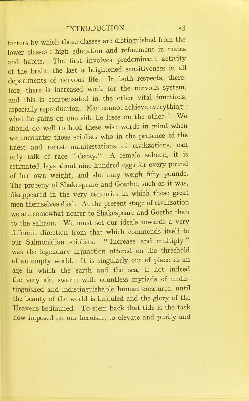 factors by which those classes are distinguished from the lower classes : high education and refinement in tastes and habits. The first involves predominant activity of the brain, the last a heightened sensitiveness in all departments of nervous Hfe. In both respects, there- fore, there is increased work for the nervous system, and this is compensated in the other vital functions, especially reproduction. Man cannot achieve everything ; what he gains on one side he loses on the other. We should do well to hold these wise words in mind when we encounter those sciolists who in the presence of the finest and rarest manifestations of civilizations, can only talk of race  decay. A female sahnon, it is estimated, lays about nine hundred eggs for every pound of her own weight, and she may weigh fifty pounds. The progeny of Shakespeare and Goethe, such as it was, disappeared in the very centuries in which these great men themselves died. At the present stage of civilization we are somewhat nearer to Shakespeare and Goethe than to the salmon. We must set our ideals towards a very different direction from that which commends itself to our Salmonidian sciolists.  Increase and multiply  was the legendary injunction uttered on the threshold of an empty world. It is singularly out of place in an age in which the earth and the sea, if not indeed the very air, swarm with countless myriads of undis- tinguished and indistinguishable human creatures, until the beauty of the world is befouled and the glory of the Heavens bedimmed. To stem back that tide is the task now imposed on our heroism, to elevate and purify and