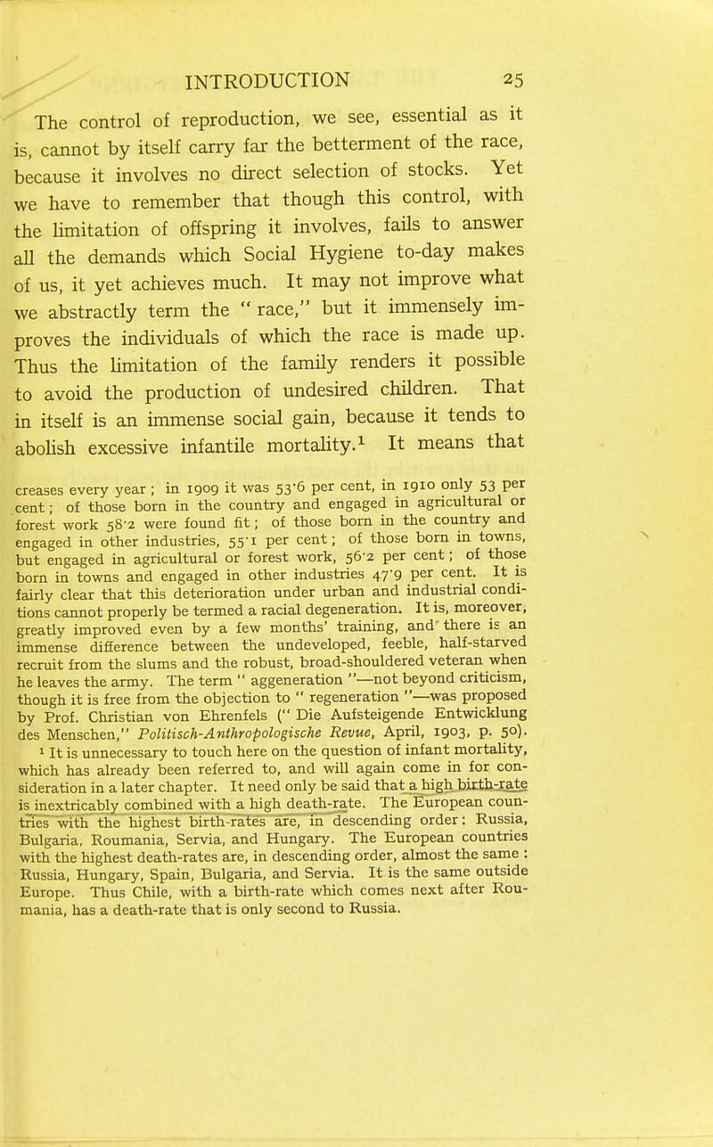 The control of reproduction, we see, essential as it is, cannot by itself carry far the betterment of the race, because it involves no direct selection of stocks. Yet we have to remember that though this control, with the limitation of offspring it involves, fails to answer aU the demands which Social Hygiene to-day makes of us, it yet achieves much. It may not improve what we abstractly term the  race, but it immensely im- proves the individuals of which the race is made up. Thus the limitation of the family renders it possible to avoid the production of undesired children. That in itself is an immense social gain, because it tends to aboUsh excessive infantile mortahty.i it means that creases every year ; in igog it was 53-6 per cent, in igio only 53 per cent; of those bom in the country and engaged in agricultural or forest work 58-2 were found fit; of those born in the country and engaged in other industries, 55-1 per cent; of those born in towns, but engaged in agricultural or forest work, 56-2 per cent; of those born in towns and engaged in other industries 47-9 per cent. It is fairly clear that this deterioration under urban and industrial condi- tions cannot properly be termed a racial degeneration. It is, moreover, greatly improved even by a few months' training, and'there is an immense difference between the undeveloped, feeble, half-starved recruit from the slums and the robust, broad-shouldered veteran when he leaves the army. The term  aggeneration —not beyond criticism, though it is free from the objection to  regeneration —was proposed by Prof. Christian von Ehrenfels ( Die Aufsteigende Entwicklung des Menschen, Politisch-Anthropologische Revue, April, igo3, p. 50). 1 It is unnecessary to touch here on the question of infant mortality, which has already been referred to, and will again come in for con- sideration in a later chapter. It need only be said that a high bitthzEate is inextricably combined with a high death-rate. The European coun- tnes with the highest birth-rates are, in descending order: Russia, Bulgaria, Roumania, Servia, and Hungary. The European countries with the highest death-rates are, in descending order, almost the same : Russia, Hungary, Spain, Bulgaria, and Servia. It is the same outside Europe. Thus Chile, with a birth-rate which comes next after Rou- mania, has a death-rate that is only second to Russia.