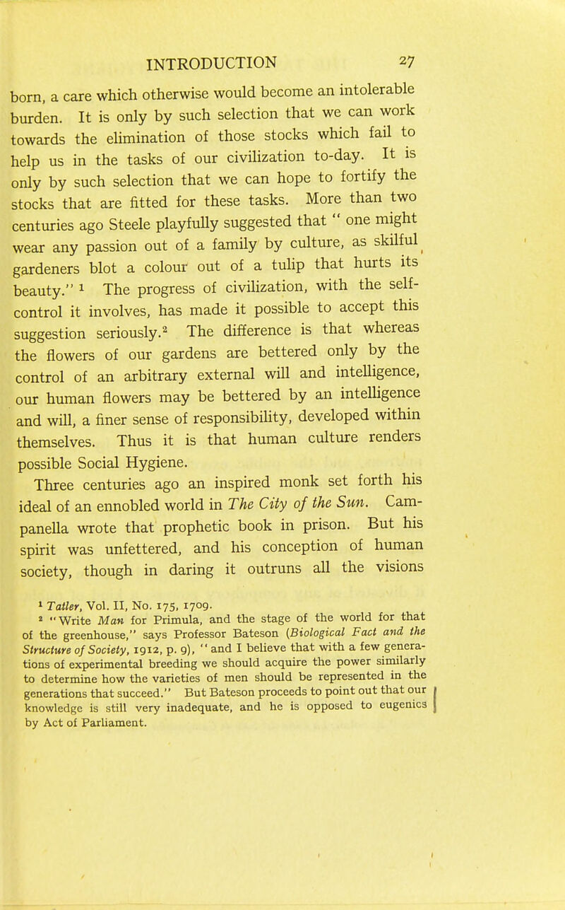 born, a care which otherwise would become an intolerable burden. It is only by such selection that we can work towards the elimination of those stocks which fail to help us in the tasks of our civihzation to-day. It is only by such selection that we can hope to fortify the stocks that are fitted for these tasks. More than two centuries ago Steele playfully suggested that  one might wear any passion out of a family by culture, as skilful^ gardeners blot a colour out of a tulip that hurts its beauty. ^ The progress of civilization, with the self- control it involves, has made it possible to accept this suggestion seriously.^ The difference is that whereas the flowers of our gardens are bettered only by the control of an arbitrary external will and intelligence, our human flowers may be bettered by an intelligence and will, a finer sense of responsibihty, developed within themselves. Thus it is that human culture renders possible Social Hygiene. Three centuries ago an inspired monk set forth his ideal of an ennobled world in The City of the Sun. Cam- panella wrote that prophetic book in prison. But his spirit was unfettered, and his conception of human society, though in daring it outruns all the visions » Taller, Vol. II, No. 175, 1709. * Write Man for Primula, and the stage of the world for that of the greenhouse, says Professor Bateson (Biological Fact and the Structure of Society. igi2, p. 9),  and I believe that with a few genera- tions of experimental breeding we should acquire the power similarly to determine how the varieties of men should be represented in the generations that succeed. But Bateson proceeds to point out that our 1 knowledge is still very inadequate, and he is opposed to eugenics j by Act of Parliament.