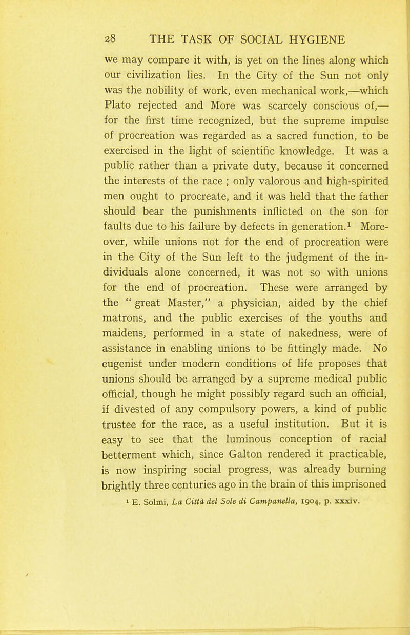 we may compare it with, is yet on the lines along which our civilization lies. In the City of the Sun not only was the nobility of work, even mechanical work,—which Plato rejected and More was scarcely conscious of,— for the first time recognized, but the supreme impulse of procreation was regarded as a sacred function, to be exercised in the light of scientific knowledge. It was a public rather than a private duty, because it concerned the interests of the race ; only valorous and high-spirited men ought to procreate, and it was held that the father should bear the punishments inflicted on the son for faults due to his failure by defects in generation. ^ More- over, while unions not for the end of procreation were in the City of the Sun left to the judgment of the in- dividuals alone concerned, it was not so with unions for the end of procreation. These were arranged by the  great Master, a physician, aided by the chief matrons, and the public exercises of the youths and maidens, performed in a state of nakedness, were of assistance in enabling unions to be fittingly made. No eugenist under modern conditions of life proposes that unions should be arranged by a supreme medical public official, though he might possibly regard such an official, if divested of any compulsory powers, a kind of public trustee for the race, as a useful institution. But it is easy to see that the luminous conception of racial betterment which, since Galton rendered it practicable, is now inspiring social progress, was already burning brightly three centuries ago in the brain of this imprisoned » E. Solmi, La Cittd del Sole di Campanella, 1904, p. xxxiv.