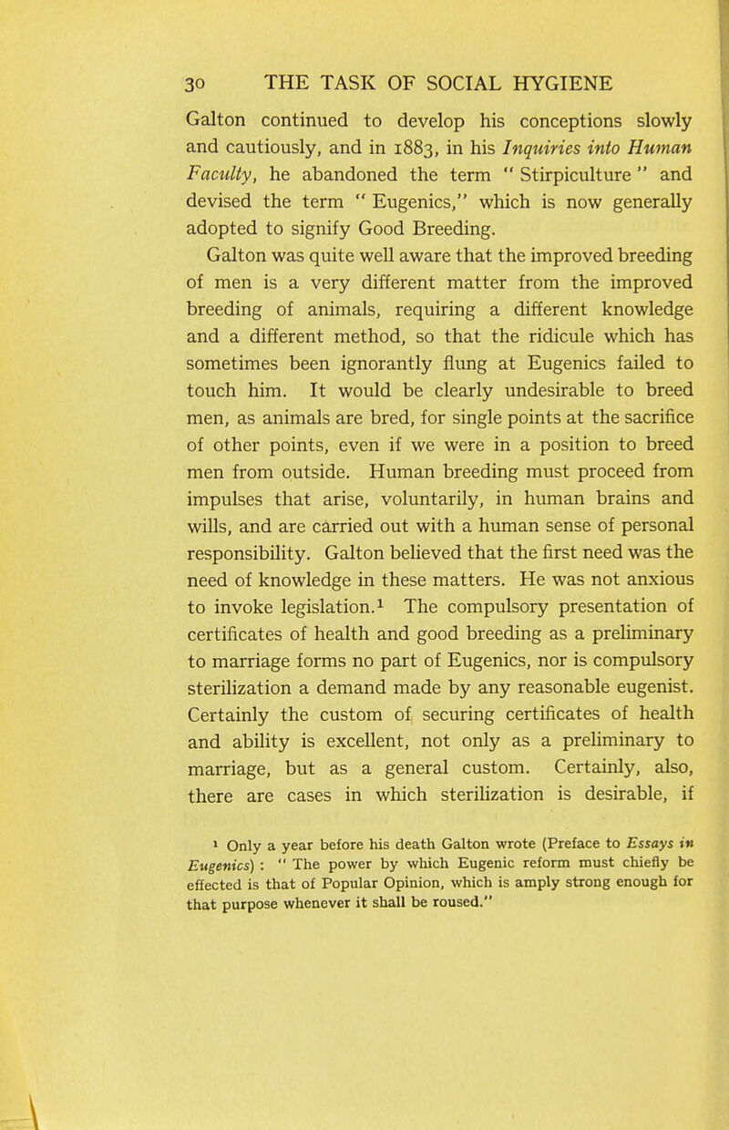 Galton continued to develop his conceptions slowly and cautiously, and in 1883, in his Inquiries into Human Faculty, he abandoned the term  Stirpiculture  and devised the term  Eugenics, which is now generally adopted to signify Good Breeding. Galton was quite well aware that the improved breeding of men is a very different matter from the improved breeding of animals, requiring a different knowledge and a different method, so that the ridicule which has sometimes been ignorantly flung at Eugenics failed to touch him. It would be clearly undesirable to breed men, as animals are bred, for single points at the sacrifice of other points, even if we were in a position to breed men from outside. Human breeding must proceed from impulses that arise, voluntarily, in human brains and wills, and are carried out with a human sense of personal responsibihty. Galton believed that the first need was the need of knowledge in these matters. He was not anxious to invoke legislation. ^ The compulsory presentation of certificates of health and good breeding as a preliminary to marriage forms no part of Eugenics, nor is compulsory sterilization a demand made by any reasonable eugenist. Certainly the custom of securing certificates of health and ability is excellent, not only as a preliminary to marriage, but as a general custom. Certainly, also, there are cases in which sterilization is desirable, if > Only a year before his death Galton wrote (Preface to Essays in Eugenics) :  The power by which Eugenic reform must chiefly be effected is that of Popular Opinion, which is amply strong enough for that purpose whenever it shall be roused.