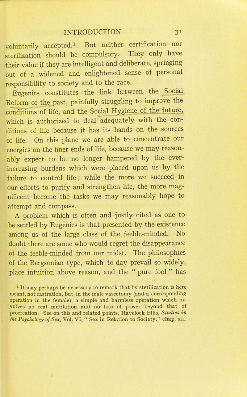 voluntarily accepted.^ But neither certification nor sterilization should be compulsory. They only have their value if they are intelligent and deliberate, springing out of a widened and enlightened sense of personal responsibility to society and to the race. Eugenics constitutes the link between the Social Reform of the past, painfully struggUng to improve the conditions of life, and the Social Hygiene of the future, which is authorized to deal adequately with the con- ditions of life because it has its hands on the sources of Ufe. On this plane we are able to concentrate our energies on the finer ends of life, because we may reason- ably expect to be no longer hampered by the ever- increasing burdens which were placed upon us by the failure to control life ; while the more we succeed in our efforts to purify and strengthen life, the more mag- nificent become the tasks we may reasonably hope to attempt and compass. A problem which is often and justly cited as one to be settled by Eugenics is that presented by the existence among us of the large class of the feeble-minded. No doubt there are some who would regret the disappearance of the feeble-minded from our midst. The philosophies of the Bergsonian type, which to-day prevail so widely, place intuition above reason, and the  pure fool has * It may perhaps be necessary to remark that by sterihzation is here meant, not castration, but, in the male vasectomy (and a corresponding operation in the female), a simple and harmless operation which in- volves no real mutilation and no loss of power beyond that of procreation. See on this and related points, Havelock Ellis, Studies in the Psychology oj Sex, Vol. VI,  Sex in Relation to Society, chap. xii.