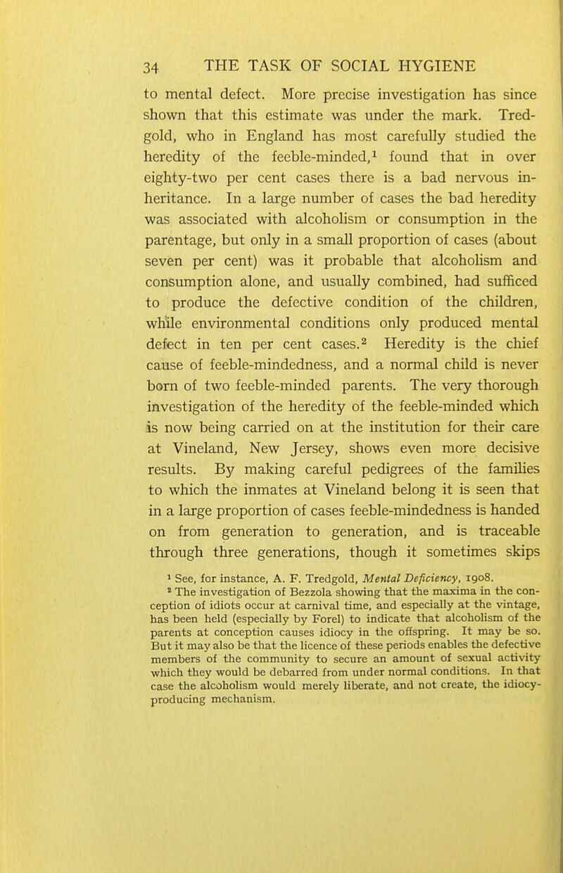 to mental defect. More precise investigation has since shown that this estimate was under the mark. Tred- gold, who in England has most carefully studied the heredity of the feeble-minded/ found that in over eighty-two per cent cases there is a bad nervous in- heritance. In a large number of cases the bad heredity was associated with alcoholism or consumption in the parentage, but only in a small proportion of cases (about seven per cent) was it probable that alcoholism and consumption alone, and usually combined, had sufficed to produce the defective condition of the children, while environmental conditions only produced mental defect in ten per cent cases. ^ Heredity is the chief cause of feeble-mindedness, and a normal child is never born of two feeble-minded parents. The very thorough investigation of the heredity of the feeble-minded which is now being carried on at the institution for their care at Vineland, New Jersey, shows even more decisive results. By making careful pedigrees of the famihes to which the inmates at Vineland belong it is seen that in a large proportion of cases feeble-mindedness is handed on from generation to generation, and is traceable through three generations, though it sometimes skips ^ See, for instance, A. F. Tredgold, Mental Deficiency, 1908. * The investigation of Bezzola showing that the maxima in the con- ception of idiots occur at carnival time, and especially at the vintage, has been held (especially by Forel) to indicate that alcoholism of the parents at conception causes idiocy in the offspring. It may be so. But it may also be that the licence of these periods enables the defective members of the community to secure an amount of sexual activity which they would be debarred from under normal conditions. In that case the alcoholism would merely liberate, and not create, the idiocy- producing mechanism.