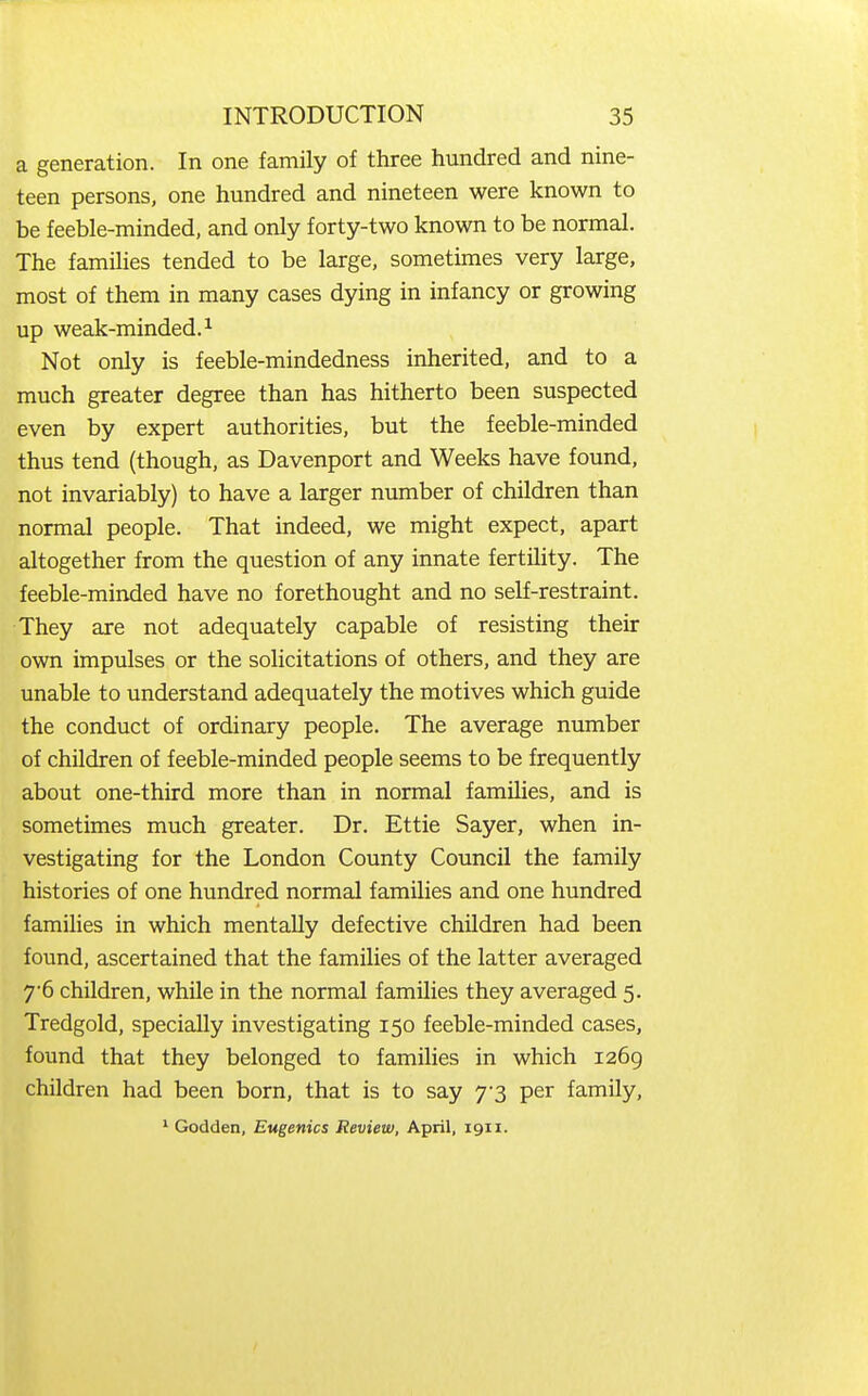a generation. In one family of three hundred and nine- teen persons, one hundred and nineteen were known to be feeble-minded, and only forty-two known to be normal. The families tended to be large, sometimes very large, most of them in many cases dying in infancy or growing up weak-minded.^ Not only is feeble-mindedness inherited, and to a much greater degree than has hitherto been suspected even by expert authorities, but the feeble-minded thus tend (though, as Davenport and Weeks have found, not invariably) to have a larger number of children than normal people. That indeed, we might expect, apart altogether from the question of any innate fertility. The feeble-minded have no forethought and no self-restraint. They are not adequately capable of resisting their own impulses or the solicitations of others, and they are unable to understand adequately the motives which guide the conduct of ordinary people. The average number of children of feeble-minded people seems to be frequently about one-third more than in normal families, and is sometimes much greater. Dr. Ettie Sayer, when in- vestigating for the London County Council the family histories of one hundred normal families and one hundred families in which mentally defective children had been found, ascertained that the families of the latter averaged 7'6 children, while in the normal families they averaged 5. Tredgold, specially investigating 150 feeble-minded cases, found that they belonged to families in which 1269 children had been born, that is to say 7-3 per family, ^ Godden, Eugenics Review, April, 1911.