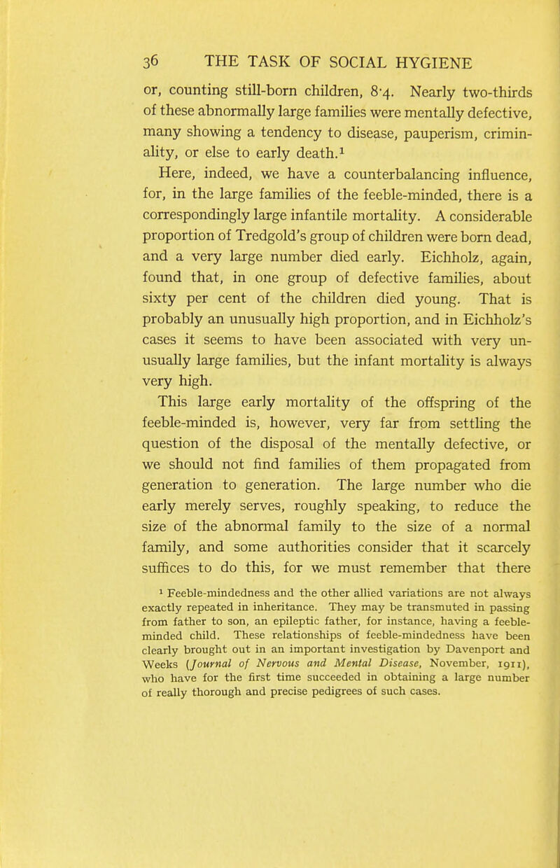 or, counting still-born children, 8-4. Nearly two-thirds of these abnormally large families were mentally defective, many showing a tendency to disease, pauperism, crimin- ality, or else to early death. ^ Here, indeed, we have a counterbalancing influence, for, in the large families of the feeble-minded, there is a correspondingly large infantile mortality. A considerable proportion of Tredgold's group of children were born dead, and a very large number died early. Eichholz, again, found that, in one group of defective families, about sixty per cent of the children died young. That is probably an unusually high proportion, and in Eichholz's cases it seems to have been associated with very un- usually large famihes, but the infant mortality is always very high. This large early mortality of the offspring of the feeble-minded is, however, very far from settling the question of the disposal of the mentally defective, or we should not find families of them propagated from generation to generation. The large number who die early merely serves, roughly speaking, to reduce the size of the abnormal family to the size of a normal family, and some authorities consider that it scarcely suffices to do this, for we must remember that there ^ Feeble-mindedness and the other aUied variations are not always exactly repeated in inheritance. They may be transmuted in passing from father to son, an epileptic father, for instance, having a feeble- minded child. These relationships of feeble-mindedness have been clearly brought out in an important investigation by Davenport and Weeks {Journal of Nervous and Mental Disease, November, igii), who have for the first time succeeded in obtaining a large number of really thorough and precise pedigrees of such cases.