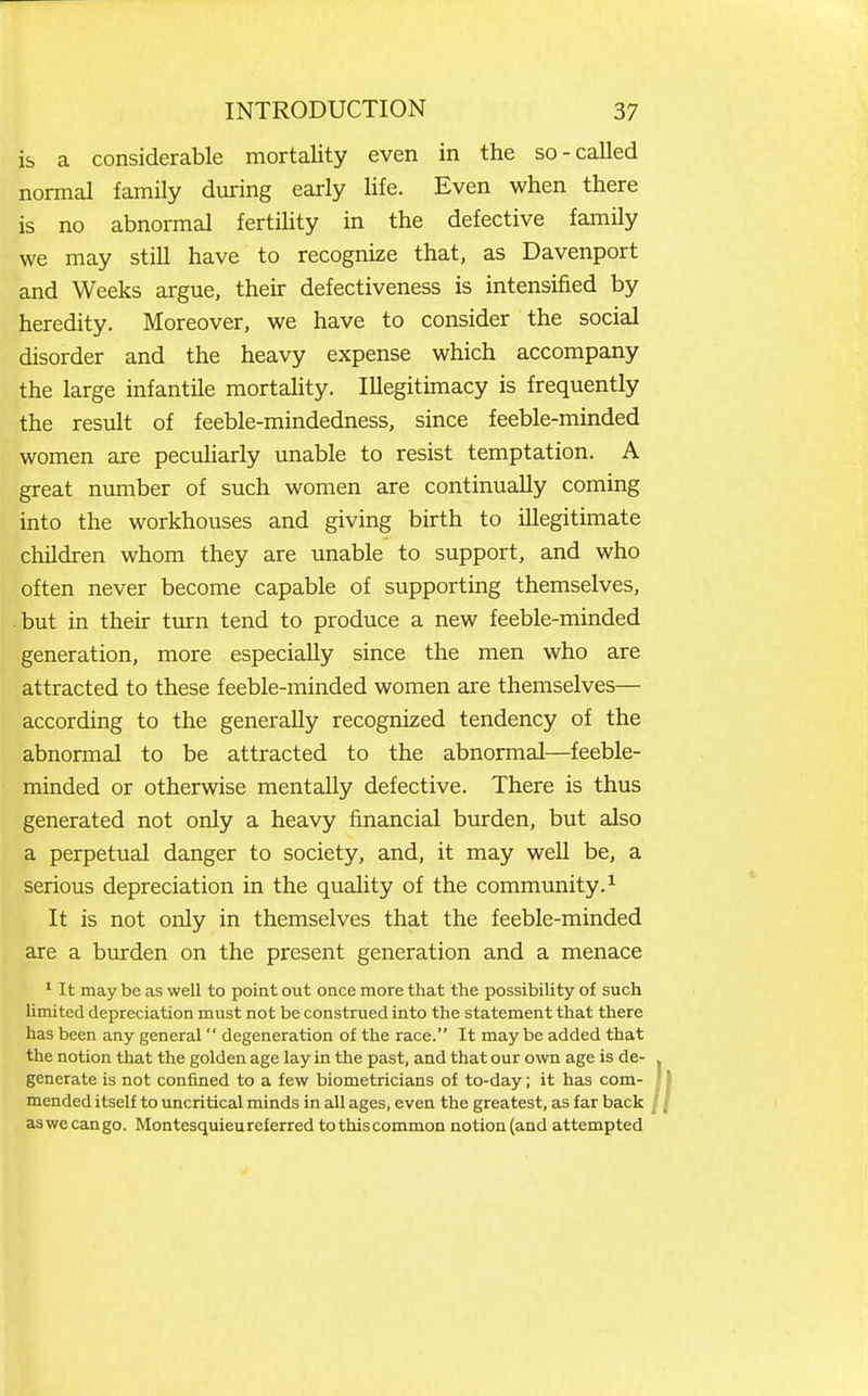 is a considerable mortality even in the so-called normal family during early life. Even when there is no abnormal fertility in the defective family we may still have to recognize that, as Davenport and Weeks argue, their defectiveness is intensified by heredity. Moreover, we have to consider the social disorder and the heavy expense which accompany the large infantile mortahty. Illegitimacy is frequently the result of feeble-mindedness, since feeble-minded women are peculiarly unable to resist temptation. A great number of such women are continually coming into the workhouses and giving birth to illegitimate children whom they are unable to support, and who often never become capable of supporting themselves, but in their turn tend to produce a new feeble-minded generation, more especially since the men who are attracted to these feeble-minded women are themselves— according to the generally recognized tendency of the abnormal to be attracted to the abnormal—feeble- minded or otherwise mentally defective. There is thus generated not only a heavy financial burden, but also a perpetual danger to society, and, it may well be, a serious depreciation in the quality of the community.^ It is not only in themselves that the feeble-minded are a burden on the present generation and a menace ' It may be as well to point out once more that the possibility of such limited depreciation must not be construed into the statement that there has been any general  degeneration of the race. It maybe added that the notion that the golden age lay in the past, and that our own age is de- generate is not confined to a few biometricians of to-day; it has com- mended itself to uncritical minds in all ages, even the greatest, as far back as we can go. Montesquieu referred to this common notion (and attempted