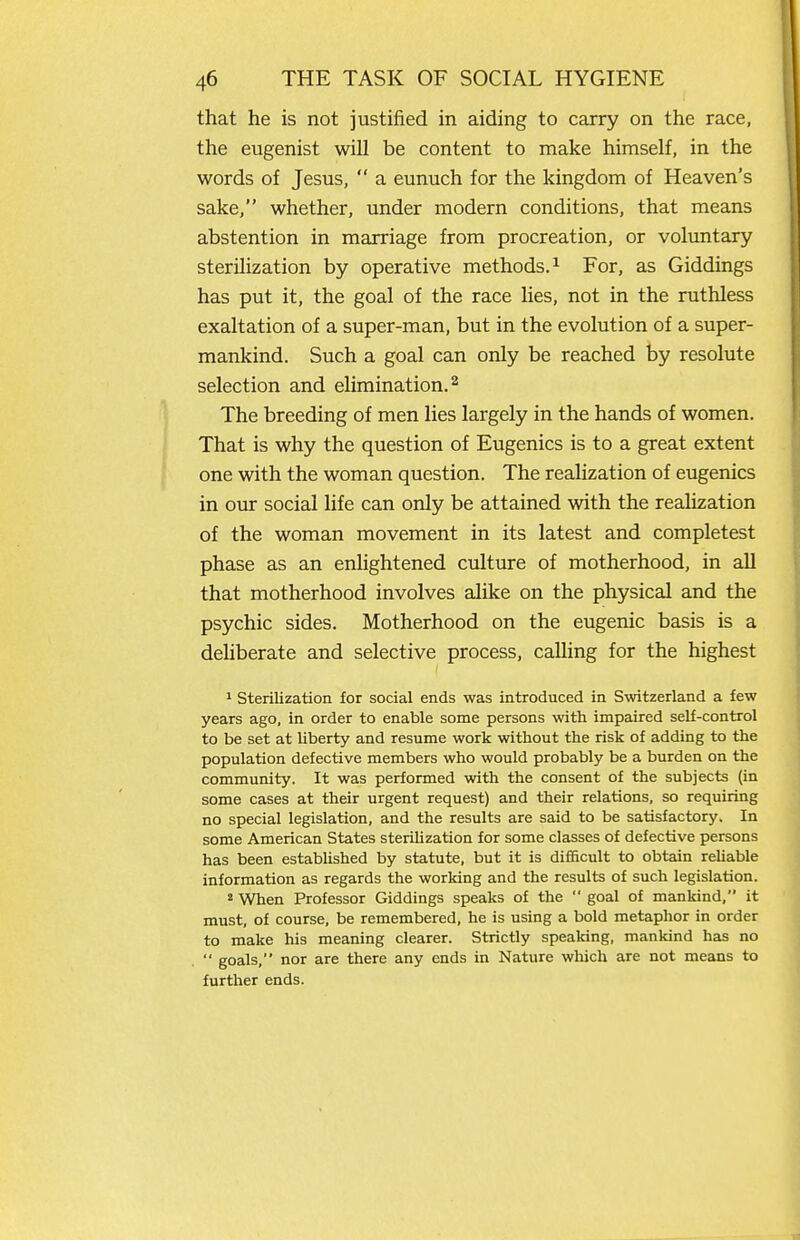 that he is not justified in aiding to carry on the race, the eugenist will be content to make himself, in the words of Jesus,  a eunuch for the kingdom of Heaven's sake, whether, under modern conditions, that means abstention in marriage from procreation, or voluntary sterilization by operative methods.^ For, as Giddings has put it, the goal of the race lies, not in the ruthless exaltation of a super-man, but in the evolution of a super- mankind. Such a goal can only be reached by resolute selection and elimination. ^ The breeding of men lies largely in the hands of women. That is why the question of Eugenics is to a great extent one with the woman question. The realization of eugenics in our social life can only be attained with the realization of the woman movement in its latest and completest phase as an enlightened culture of motherhood, in all that motherhood involves alike on the physical and the psychic sides. Motherhood on the eugenic basis is a dehberate and selective process, calling for the highest ^ sterilization for social ends was introduced in Switzerland a few years ago, in order to enable some persons with impaired self-control to be set at liberty and resume work without the risk of adding to the population defective members who would probably be a burden on the community. It was performed with the consent of the subjects (in some cases at their urgent request) and their relations, so requiring no special legislation, and the results are said to be satisfactory. In some American States steriUzation for some classes of defective persons has been established by statute, but it is difficult to obtain reUable information as regards the working and the results of such legislation. * When Professor Giddings speaks of the  goal of mankind, it must, of course, be remembered, he is using a bold metaphor in order to make his meaning clearer. Strictly spealdng, mankind has no  goals, nor are there any ends in Nature which are not means to further ends.