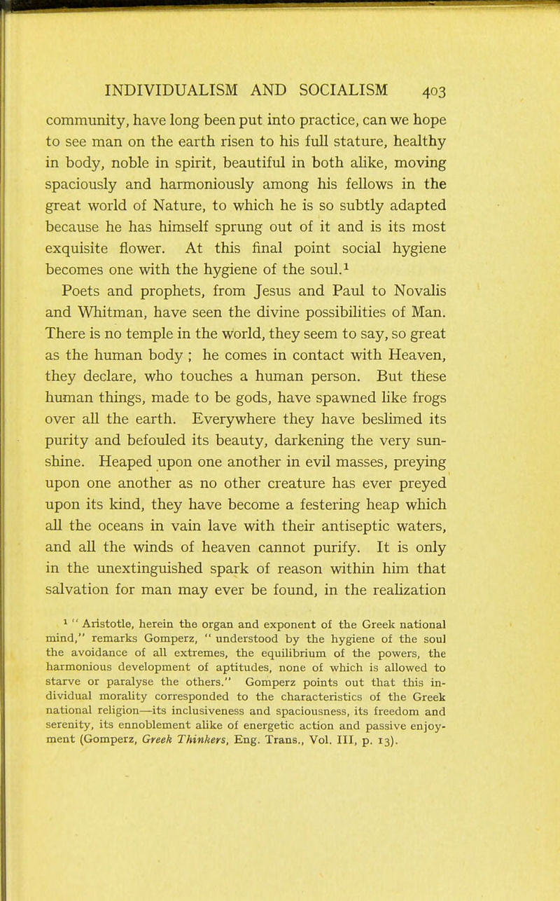 community, have long been put into practice, can we hope to see man on the earth risen to his fuU stature, healthy in body, noble in spirit, beautiful in both ahke, moving spaciously and harmoniously among his feUows in the great world of Nature, to which he is so subtly adapted because he has himself sprung out of it and is its most exquisite flower. At this final point social hygiene becomes one with the hygiene of the soul.^ Poets and prophets, from Jesus and Paul to Novalis and Whitman, have seen the divine possibilities of Man. There is no temple in the World, they seem to say, so great as the human body ; he comes in contact with Heaven, they declare, who touches a human person. But these human things, made to be gods, have spawned like frogs over aU the earth. Everywhere they have beslimed its purity and befouled its beauty, darkening the very sun- shine. Heaped upon one another in evil masses, prepng upon one another as no other creature has ever preyed upon its kind, they have become a festering heap which all the oceans in vain lave with their antiseptic waters, and aU the winds of heaven cannot purify. It is only in the unextinguished spark of reason within him that salvation for man may ever be found, in the reahzation 1  Aristotle, herein the organ and exponent of the Greek national mind, remarks Gomperz,  understood by the hygiene of the soul the avoidance of all extremes, the equilibrium of the powers, the harmonious development of aptitudes, none of which is allowed to starve or paralyse the others. Gomperz points out that this in- dividual morality corresponded to the characteristics of the Greek national religion—its inclusiveness and spaciousness, its freedom and serenity, its ennoblement ahke of energetic action and passive enjoy- ment (Gomperz, Greek Thinkers, Eng. Trans., Vol. Ill, p. 13).