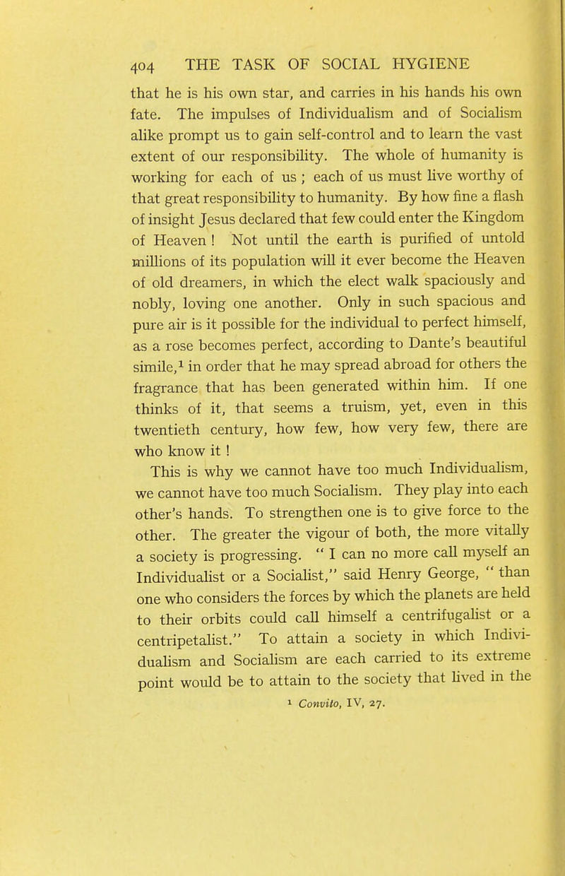 that he is his own star, and carries in his hands his own fate. The impulses of Individuahsm and of SociaUsm alike prompt us to gain self-control and to learn the vast extent of our responsibility. The whole of humanity is working for each of us ; each of us must live worthy of that great responsibility to humanity. By how fine a flash of insight Jesus declared that few could enter the Kingdom of Heaven ! Not until the earth is purified of untold millions of its population will it ever become the Heaven of old dreamers, in which the elect walk spaciously and nobly, loving one another. Only in such spacious and pure air is it possible for the individual to perfect himself, as a rose becomes perfect, according to Dante's beautiful simile, 1 in order that he may spread abroad for others the fragrance that has been generated within him. If one thinks of it, that seems a truism, yet, even in this twentieth century, how few, how very few, there are who know it! This is why we cannot have too much Individuahsm, we cannot have too much Socialism. They play into each other's hands. To strengthen one is to give force to the other. The greater the vigour of both, the more vitaUy a society is progressing.  I can no more call myself an Individuahst or a Socialist, said Henry George,  than one who considers the forces by which the planets are held to their orbits could caU himself a centrifugahst or a centripetalist. To attain a society in which Indivi- duahsm and Sociahsm are each carried to its extreme point would be to attain to the society that Uved in the 1 Convito, IV, 27.