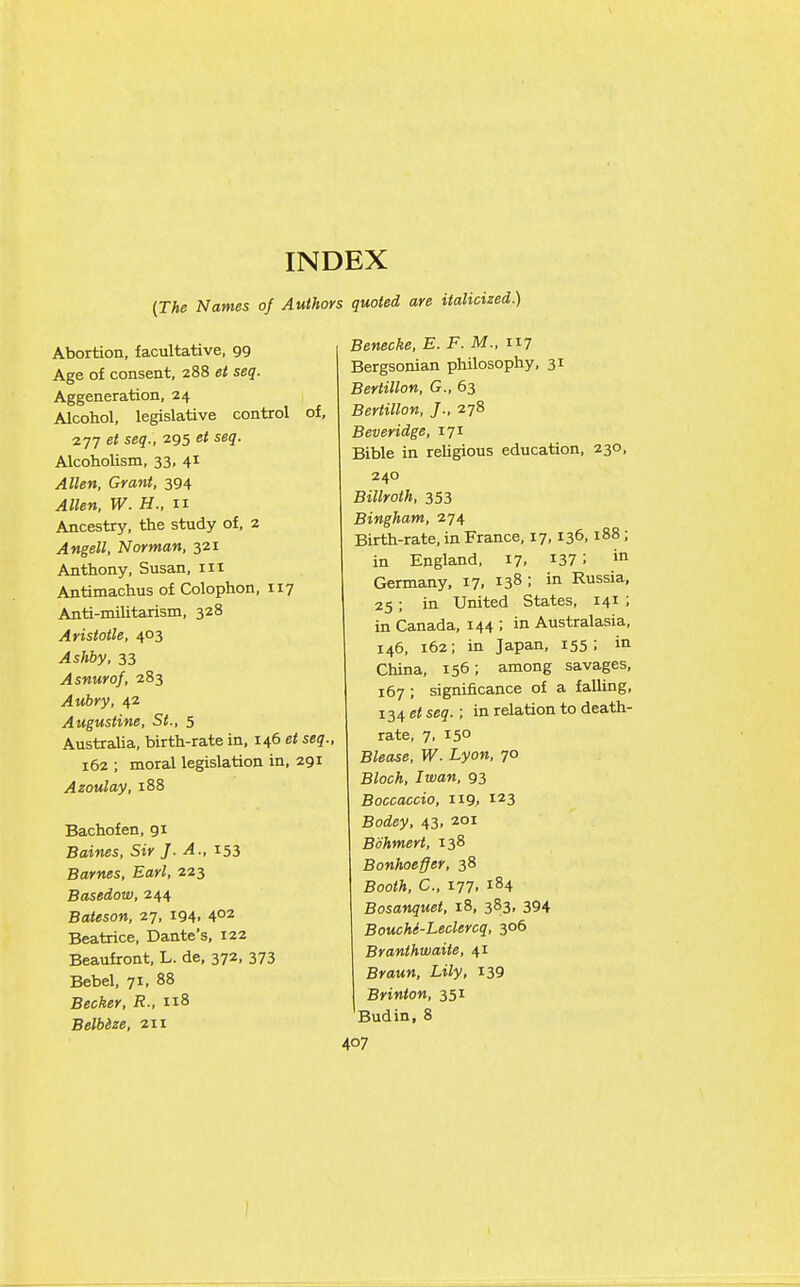 INDEX {The Names of Authors quoted are italicized.) Abortion, facultative, 99 Age of consent, 288 et seq. Aggeneration, 24 Alcohol, legislative control of, 277 et seq., 295 et seq. Alcoholism, 33, 41 Allen, Grant, 394 Allen, W. H., n Ancestry, the study of, 2 Angell, Norman, 321 Anthony, Susan, iii Antimachus of Colophon, 117 Anti-militarism, 328 Aristotle, 403 Ashby, 33 Asnurof, 283 Aubry, 42 Augustine, St., 5 Australia, birth-rate in. 146 et seq., 162 ; moral legislation in, 291 Azoulay, 188 Bachofen, 91 Baines, Sir J. A., 153 Barnes, Earl, 223 Basedow, 244 Bateson, 27, 194. 4°2 Beatrice, Dante's, 122 Beaufront, L. de, 372, 373 Bebel, 71, 88 Becker, R., ii8 Belb&ze, 211 Benecke, E. F. M., 117 Bergsonian philosophy, 31 Bertillon, G., 63 Bertillon, J., 278 Beveridge, 171 Bible in religious education, 230, 240 Billroth, 353 Bingham, 274 Birth-rate, in France, 17,136,188; in England, 17, ^37 '• Germany, 17, 138 ; in Russia, 25; in United States, 141 ; in Canada, 144 ; in Australasia, 146, 162; in Japan, 155; in China, 156; among savages, 167 ; significance of a falling, 134 et seq. ; in relation to death- rate, 7, 15° Blease, W. Lyon, 70 Bloch, Iwan, 93 Boccaccio, 119, 123 Bodey, 43, 201 Bohmert, 138 Bonhoeffer, 38 Booth, C, 177. 184 Bosanquet, 18, 383, 394 BoucM-Leclercq, 306 Branthwaite, 41 Braun, Lily, I39 Brinton, 351 Budin, 8 407 )