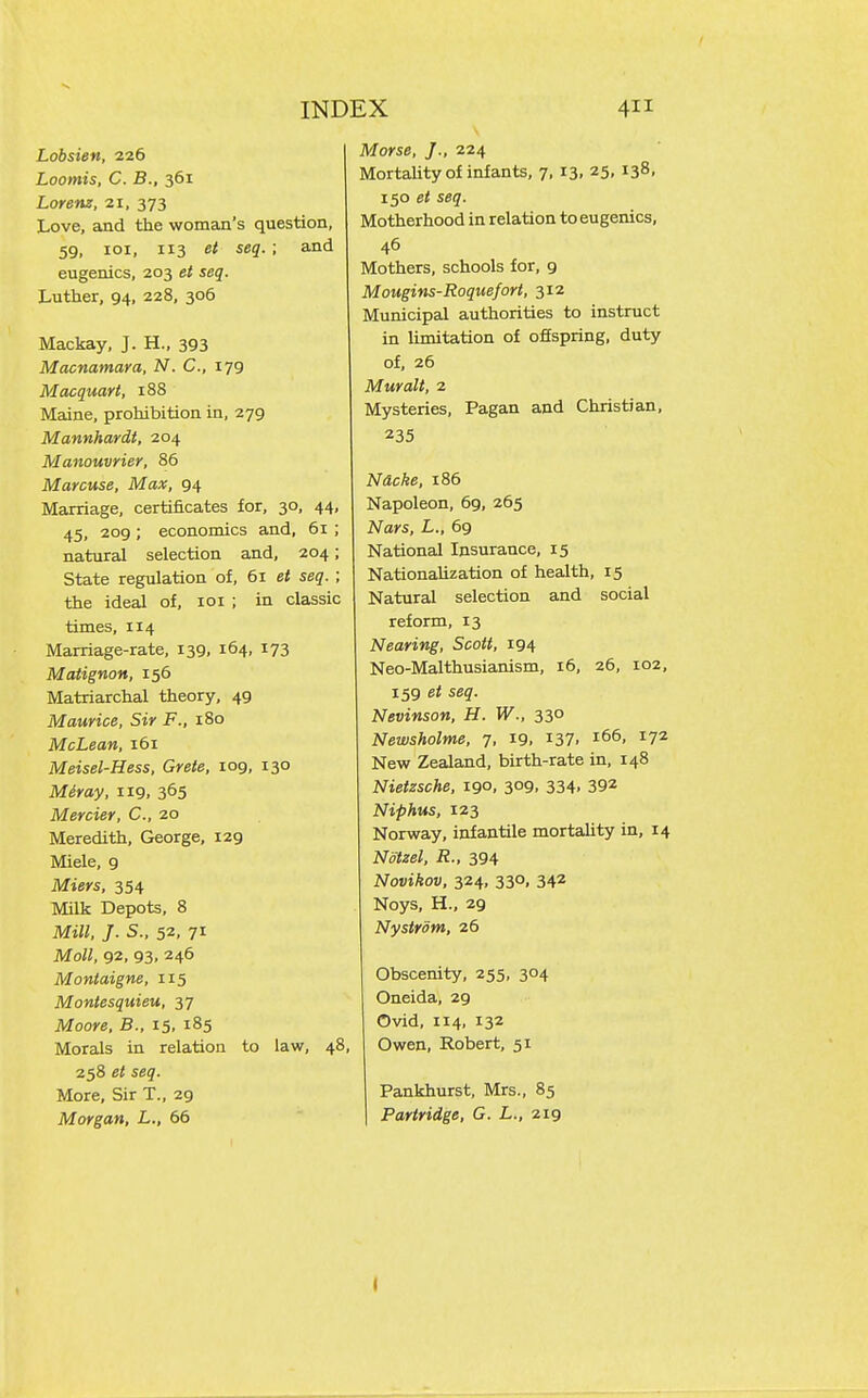 Lobsien, 226 Loomis, C. B., 361 Lorenz, 21, 373 Love, and the woman's question, 59, loi, 113 ei seq. ; and eugenics, 203 et seq. Luther, 94, 228, 306 Mackay, J. H., 393 Macnamara, N. C, 179 Macquart, 188 Maine, prohibition in, 279 Mannhardt, 204 Manouvrier, 86 Marcuse, Max, 94 Marriage, certificates for, 30, 44, 45, 209 ; economics and, 61 ; natural selection and, 204; State regulation of, 61 et seq. ; the ideal of, loi ; in classic times, 114 Marriage-rate, 139, 164, 173 Matignon, 156 Matriarchal theory, 49 Maurice, Sir F., 180 McLean, 161 Meisel-Hess, Crete, 109, 130 Meray, 119. 3^5 Mercier, C, 20 Meredith, George, 129 Miele, 9 Miers, 354 Milk Depots, 8 Mill. J. S., 52, 71 Moll, 92, 93, 246 Montaigne, 115 Montesquieu, 37 Moore, B., 15, 185 Morals in relation to law, 48, 258 et seq. More, Sir T., 29 Morgan, L., 66 Morse, J., 224 Mortality of infants, 7, 13, 25, 138, 150 et seq. Motherhood in relation to eugenics, 46 Mothers, schools for, 9 Mougins-Roquefort, 312 Municipal authorities to instruct in limitation of offspring, duty of, 26 Muralt, 2 Mysteries, Pagan and Christian, 235 Nacke, 186 Napoleon, 69, 265 Nars, L., 69 National Insurance, 15 NationaUzation of health, 15 Natural selection and social reform, 13 Nearing, Scott, 194 Neo-Malthusianism, 16, 26, 102, 159 et seq. Nevinson, H. W., 330 Newsholme, 7. 19. i37. i^^' New Zealand, birth-rate in, 148 Nietzsche, 190, 309, 334, 392 Niphus, 123 Norway, infantile mortahty in, 14 Notzel, R., 394 Novikov, 324, 330, 342 Noys, H., 29 Nystrom, 26 Obscenity, 255, 304 Oneida, 29 Ovid, 114, 132 Owen, Robert, 51 Pankhurst, Mrs., 85 I Partridge, G. L., 219 I