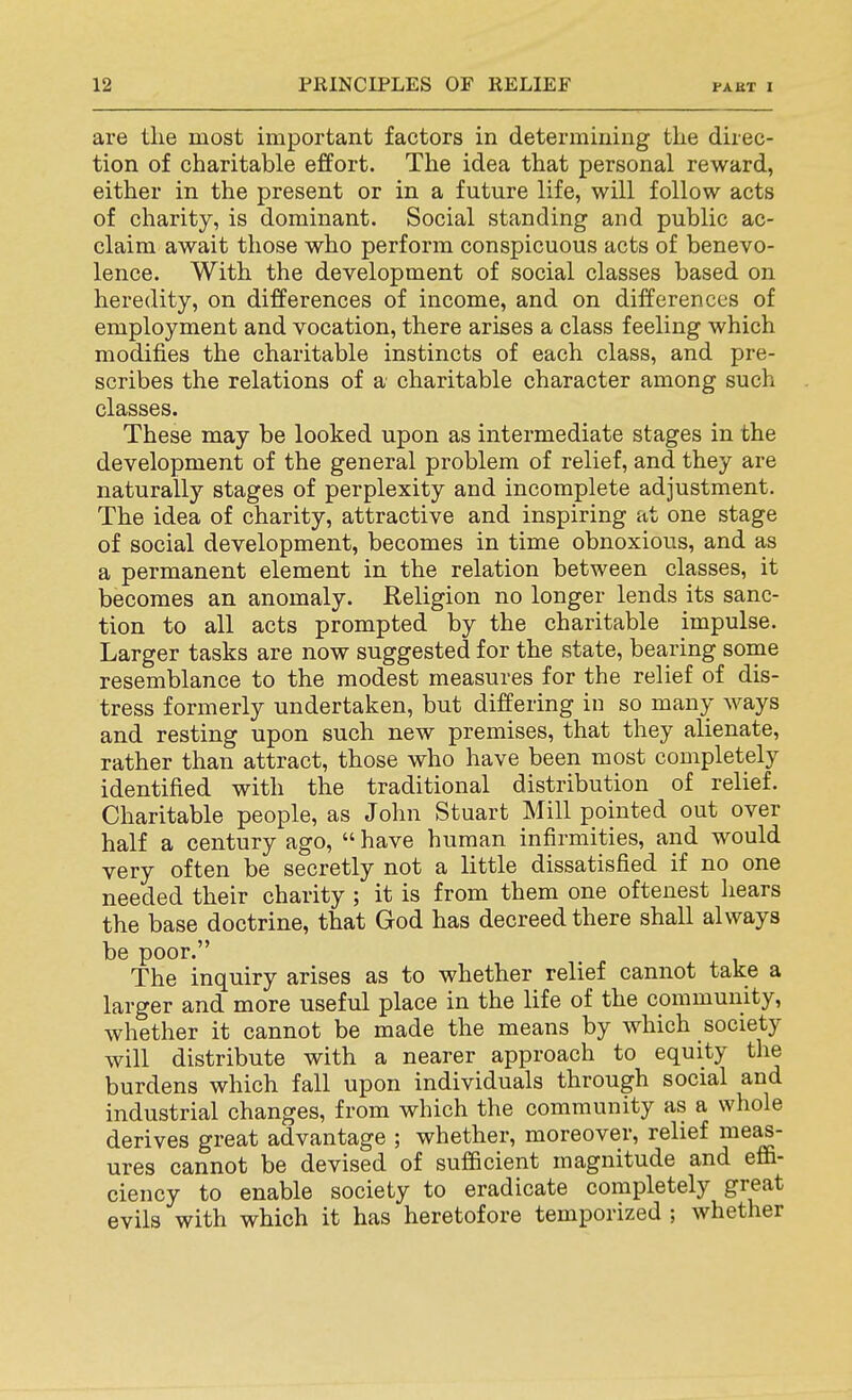 are the most important factors in determining the direc- tion of charitable effort. The idea that personal reward, either in the present or in a future life, will follow acts of charity, is dominant. Social standing and public ac- claim await those who perform conspicuous acts of benevo- lence. With the development of social classes based on heredity, on differences of income, and on differences of employment and vocation, there arises a class feeling which modifies the charitable instincts of each class, and pre- scribes the relations of a charitable character among such classes. These may be looked upon as intermediate stages in the development of the general problem of relief, and they are naturally stages of perplexity and incomplete adjustment. The idea of charity, attractive and inspiring at one stage of social development, becomes in time obnoxious, and as a permanent element in the relation between classes, it becomes an anomaly. Religion no longer lends its sanc- tion to all acts prompted by the charitable impulse. Larger tasks are now suggested for the state, bearing some resemblance to the modest measures for the relief of dis- tress formerly undertaken, but differing in so many ways and resting upon such new premises, that they alienate, rather than attract, those who have been most completely identified with the traditional distribution of relief. Charitable people, as John Stuart Mill pointed out over half a century ago,  have human infirmities, and would very often be secretly not a little dissatisfied if no one needed their charity ; it is from them one oftenest hears the base doctrine, that God has decreed there shall always be poor. The inquiry arises as to whether relief cannot take a larger and more useful place in the life of the community, whether it cannot be made the means by which society will distribute with a nearer approach to equity the burdens which fall upon individuals through social and industrial changes, from which the community as a whole derives great advantage ; whether, moreover, relief me^- ures cannot be devised of sufficient magnitude and effi- ciency to enable society to eradicate completely great evils with which it has heretofore temporized ; whether