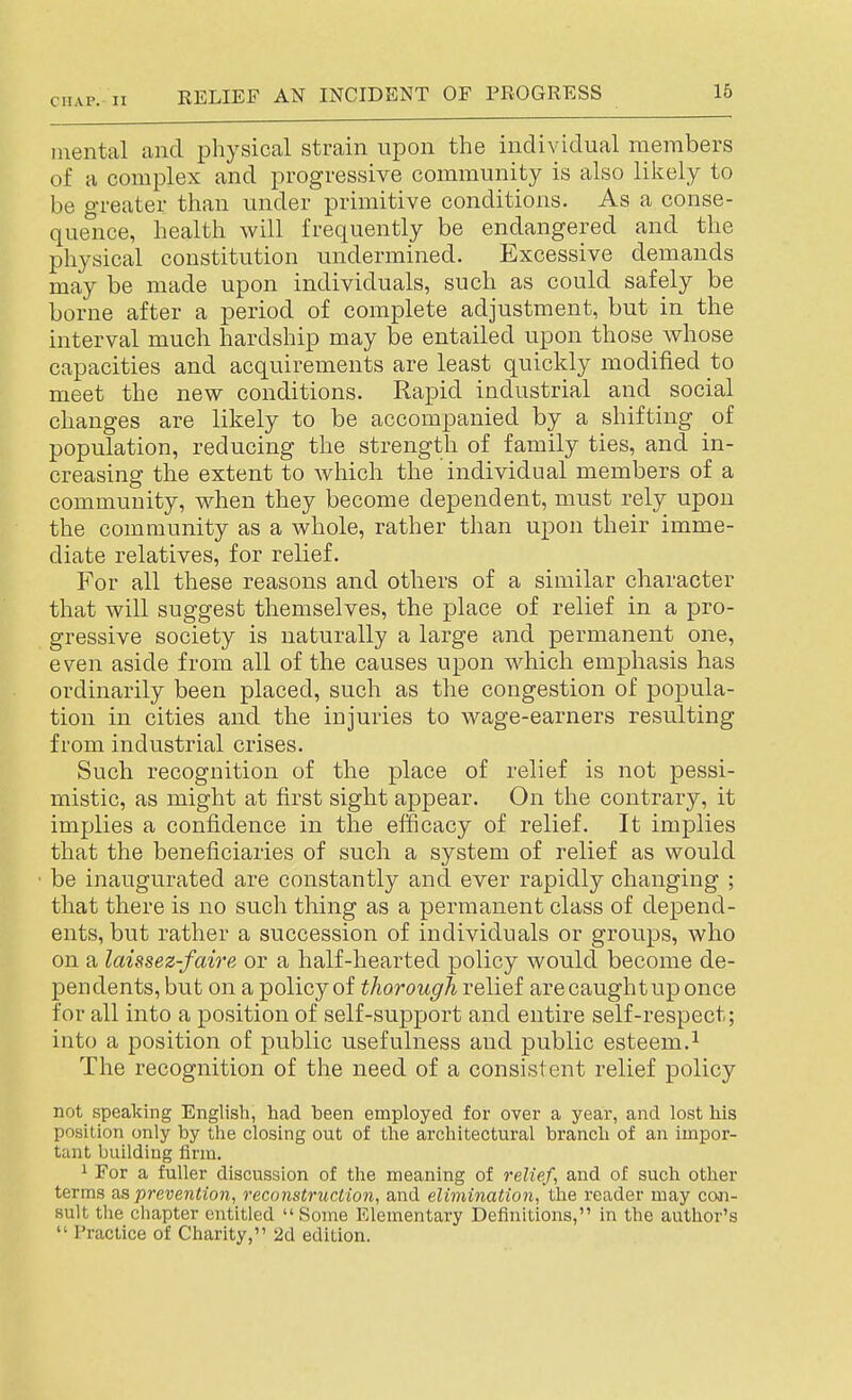 mental and physical strain npon the individual members of a complex and progressive community is also lilvcly to be greater than under primitive conditions. As a conse- quence, health will frequently be endangered and the physical constitution undermined. Excessive demands may be made upon individuals, such as could safely be borne after a period of complete adjustment, but in the interval much hardship may be entailed upon those whose capacities and acquirements are least quickly modified to meet the new conditions. Rapid industrial and social changes are likely to be accompanied by a shifting of population, reducing the strength of family ties, and in- creasing the extent to which the individual members of a community, when they become dependent, must rely upon the community as a whole, rather than upon their imme- diate relatives, for relief. For all these reasons and others of a similar character that will suggest themselves, the place of relief in a pro- gressive society is naturally a large and permanent one, even aside from all of the causes upon which emphasis has ordinarily been placed, such as the congestion of popula- tion in cities and the injuries to wage-earners resulting from industrial crises. Such recognition of the place of relief is not pessi- mistic, as might at first sight appear. On the contrary, it implies a confidence in the efficacy of relief. It implies that the beneficiaries of such a system of relief as would be inaugurated are constantly and ever rapidly changing ; that there is no such thing as a permanent class of depend- ents, but rather a succession of individuals or groups, who on a laissez-faire or a half-hearted policy would become de- pendents, but on a policy of thorough relief are caughtup once for all into a position of self-support and entire self-respect; into a position of public usefulness and public esteem.^ The recognition of the need of a consistent relief policy not speaking English, had been employed for over a year, and lost his position only by the closing out of the architectui-al branch of an impor- tant building firm. i For a fuller discussion of the meaning of reliefs and of such other terms as prevention, reconstruction, and elimination, the reader may coai- sult the chapter entitled  Some Elementary Definitions, in the author's  Practice of Charity, 2d edition.