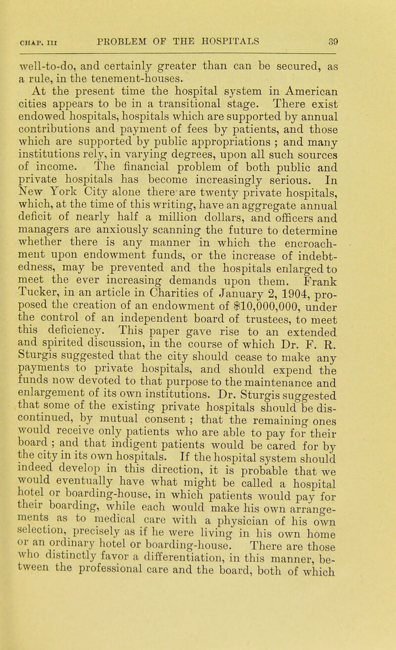 well-to-do, and certainly greater than can be secured, as a rule, in the tenement-houses. At the present time the hospital system in American cities appears to be in a transitional stage. There exist endowed hospitals, hospitals which are supported by annual contributions and payment of fees by patients, and those which are supported by public appropriations ; and many institutions rely, in varying degrees, upon all such sources of income. The financial problem of both public and private hospitals has become increasingly serious. In New York City alone there are twenty private hospitals, which, at the time of this writing, have an aggregate annual deficit of nearly half a million dollars, and officers and managers are anxiously scanning the future to determine whether there is any manner in which the encroach- ment upon endowment funds, or the increase of indebt- edness, may be prevented and the hospitals enlarged to meet the ever increasing demands upon them. Frank Tucker, in an article in Charities of January 2, 1904, pro- posed the creation of an endowment of 110,000,000, under the control of an independent board of trustees, to meet this deficiency. This paper gave rise to an extended and spirited discussion, in the course of which Dr. F. R. Sturgis suggested that the city should cease to make any payments to private hospitals, and should expend the funds now devoted to that purpose to the maintenance and enlargement of its own institutions. Dr. Sturgis suggested that some of the existing private hospitals should be dis- continued, by mutual consent ; that the remaining ones would receive only patients who are able to pay for their board ; and that indigent patients would be cared for by the city in its own hospitals. If the hospital system should mdeed develop in this direction, it is probable that we would eventually have what might be called a hospital hotel or boarding-house, in which patients would pay for their boarding, while each would make his own arrange- ments as to medical care witli a physician of his own selection, precisely as if he were living in his own home or an ordinary hotel or boarding-house. There are those who distinctly favor a difPerentiation, in this manner, be- tween the professional care and the board, both of which