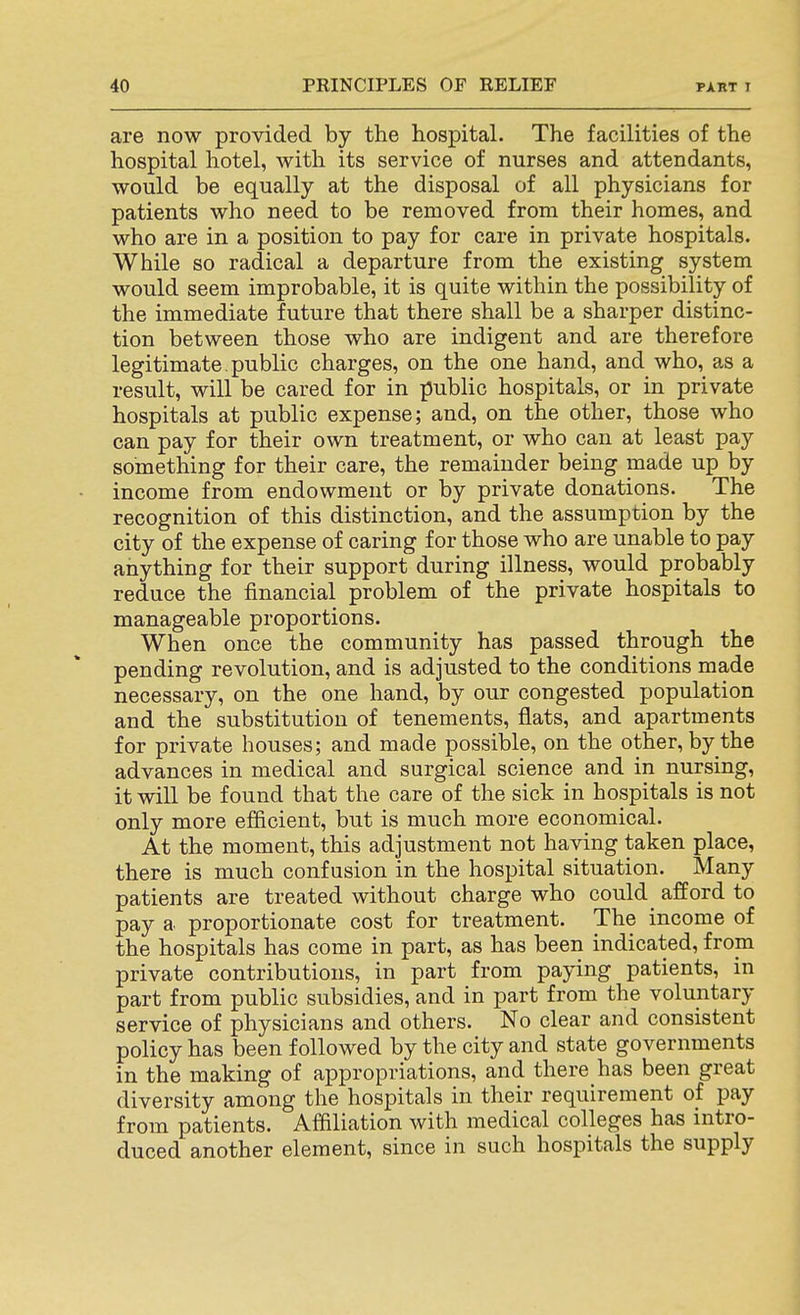 are now provided by the hospital. The facilities of the hospital hotel, with its service of nurses and attendants, would be equally at the disposal of all physicians for patients who need to be removed from their homes, and who are in a position to pay for care in private hospitals. While so radical a departure from the existing system would seem improbable, it is quite within the possibility of the immediate future that there shall be a sharper distinc- tion between those who are indigent and are therefore legitimate, public charges, on the one hand, and who, as a result, will be cared for in public hospitals, or in private hospitals at public expense; and, on the other, those who can pay for their own treatment, or who can at least pay something for their care, the remainder being made up by • income from endowment or by private donations. The recognition of this distinction, and the assumption by the city of the expense of caring for those who are unable to pay anything for their support during illness, would probably reduce the financial problem of the private hospitals to manageable proportions. When once the community has passed through the pending revolution, and is adjusted to the conditions made necessary, on the one hand, by our congested population and the substitution of tenements, flats, and apartments for private houses; and made possible, on the other, by the advances in medical and surgical science and in nursing, it will be found that the care of the sick in hospitals is not only more efficient, but is much more economical. At the moment, this adjustment not having taken place, there is much confusion in the hospital situation. Many patients are treated without charge who could afford to pay a proportionate cost for treatment. The income of the hospitals has come in part, as has been indicated, from private contributions, in part from paying patients, in part from public subsidies, and in part from the voluntary service of physicians and others. No clear and consistent policy has been followed by the city and state governments in the making of appropriations, and there has been great diversity among the hospitals in their requirement of pay from patients. Afaiiation with medical colleges has intro- duced another element, since in such hospitals the supply
