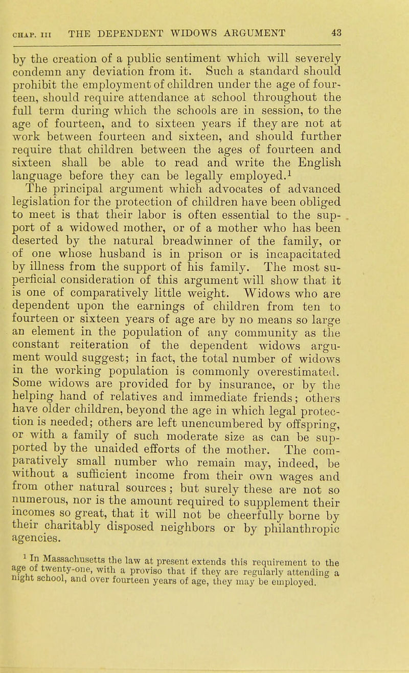 by the creation of a public sentiment which will severely condemn any deviation from it. Such a standard should prohibit the employment of children under the age of four- teen, should require attendance at school throughout the full term during which the schools are in session, to the age of fourteen, and to sixteen years if they are not at work between fourteen and sixteen, and should further require that children between the ages of fourteen and sixteen shall be able to read and write the English language before they can be legally employed.^ The jDrincipal argument which advocates of advanced legislation for the protection of children have been obliged to meet is that their labor is often essential to the sup- , port of a widowed mother, or of a mother who has been deserted by the natural breadwinner of the family, or of one whose husband is in prison or is incapacitated by illness from the support of his family. The most su- perficial consideration of this argument will show that it is one of comparatively little weight. Widows who are dependent upon the earnings of children from ten to fourteen or sixteen years of age are by no means so large an element in the population of any community as the constant reiteration of the dependent widows argu- ment would suggest; in fact, the total number of widows in the working population is commonly overestimated. Some widows are provided for by insurance, or by the helping hand of relatives and immediate friends; others have older children, beyond the age in which legal protec- tion is needed; others are left unencumbered by offspring, or with a family of such moderate size as can be sup- ported by the unaided efforts of the mother. The com- paratively small number who remain may, indeed, be without a sufficient income from their own wages and from other natural sources; but surely these are not so numerous, nor is the amount required to supplement their mcomes so great, that it will not be cheerfully borne by their charitably disposed neighbors or by philanthropic agencies. 1 In Massachusetts the law at present extends this requirement to the age ot twenty-one, with a proviso that if they are regularly attending a night school, and over fourteen years of age, they may be employed