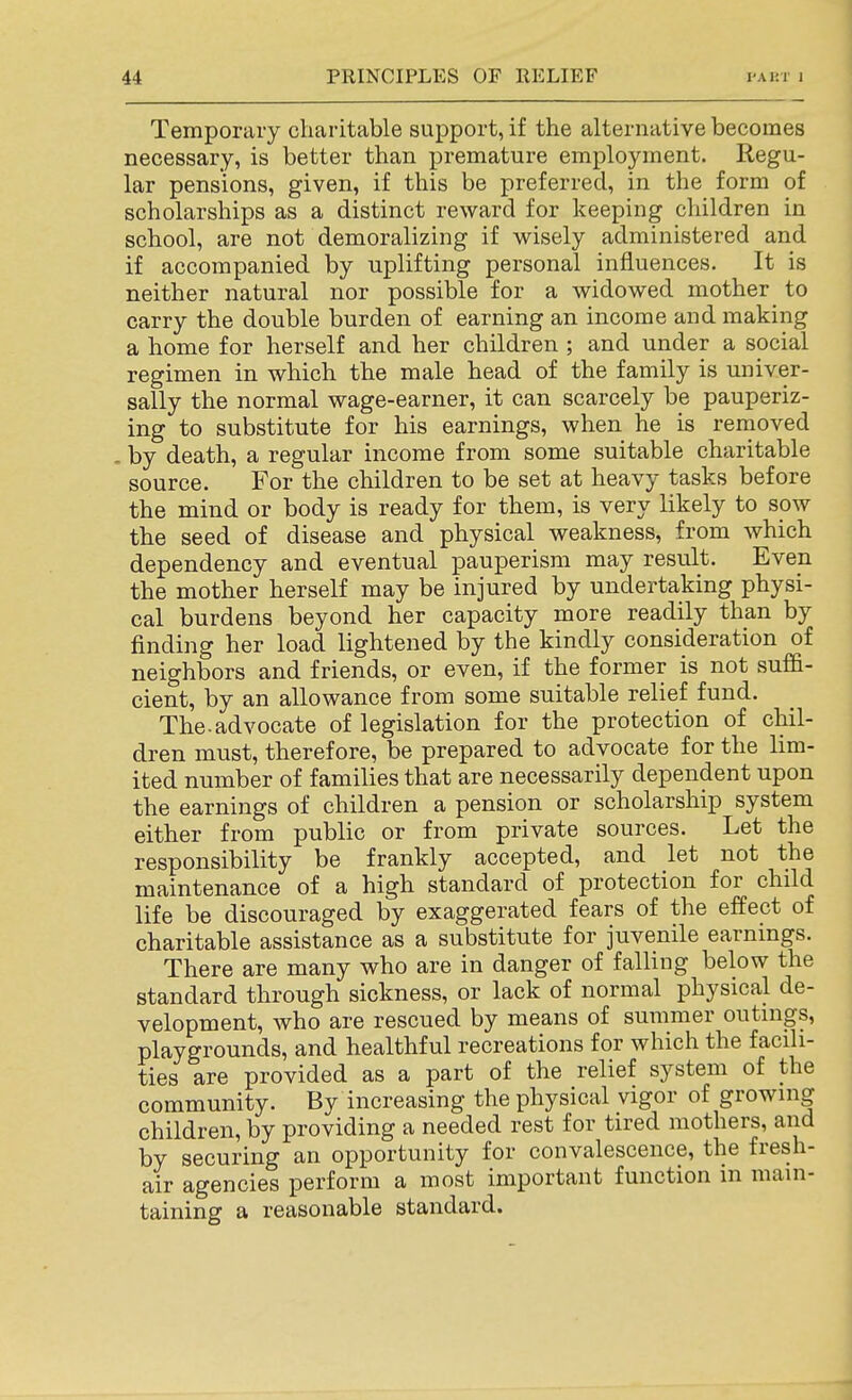 Temporary charitable support, if the alternative becomes necessary, is better than premature employment. Regu- lar pensions, given, if this be preferred, in the form of scholarships as a distinct reward for keeping children in school, are not demoralizing if wisely administered and if accompanied by uplifting personal influences. It is neither natural nor possible for a widowed mother to carry the double burden of earning an income and making a home for herself and her children ; and under a social regimen in which the male head of the family is univer- sally the normal wage-earner, it can scarcely be pauperiz- ing to substitute for his earnings, when he is removed by death, a regular income from some suitable charitable source. For the children to be set at heavy tasks before the mind or body is ready for them, is very likely to sow the seed of disease and physical weakness, from which dependency and eventual pauperism may result. Even the mother herself may be injured by undertaking physi- cal burdens beyond her capacity more readily than by finding her load lightened by the kindly consideration of neighbors and friends, or even, if the former is not suffi- cient, by an allowance from some suitable relief fund. The.advocate of legislation for the protection of chil- dren must, therefore, be prepared to advocate for the lim- ited number of families that are necessarily dependent upon the earnings of children a pension or scholarship system either from public or from private sources. Let the responsibility be frankly accepted, and let not the maintenance of a high standard of protection for child life be discouraged by exaggerated fears of the effect of charitable assistance as a substitute for juvenile earnings. There are many who are in danger of falling below the standard through sickness, or lack of normal physical de- velopment, who are rescued by means of summer outnigs, playgrounds, and healthful recreations for which the facili- ties are provided as a part of the relief system of the community. By increasing the physical vigor of growing children, by providing a needed rest for tired mothers, and by securing an opportunity for convalescence, the fresh- air agencies perform a most important function in main- taining a reasonable standard.