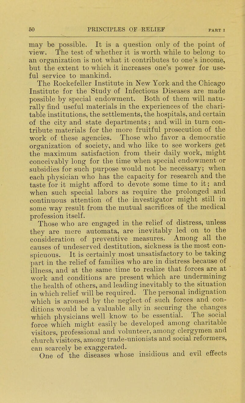 may be possible. It is a question only of the point of view. The test of whether it is worth while to belong to an organization is not what it contributes to one's income, but the extent to which it increases one's power for use- ful service to mankind. The Rockefeller Institute in New York and the Chicago Institute for the Study of Infectious Diseases are made possible by special endowment. Both of them will natu- rally find useful materials in the experiences of the chari- table institutions, the settlements, the hospitals, and certain of the city and state departments; and will in turn con- tribute materials for the more fruitful prosecution of the work of these agencies. Those who favor a democratic organization of society, and who like to see workers get the maximum satisfaction from their daily work, might conceivably long for the time when special endowment or subsidies for such purpose would not be necessary; when each physician who has the capacity for research and the taste for it might afford to devote some time to it; and when such special labors as require the prolonged arid continuous attention of the investigator might still in some way result from the mutual sacrifices of the medical profession itself. Those who are engaged in the relief of distress, unless they are mere automata, are inevitably led on to the consideration of preventive measures. Among all the causes of undeserved destitution, sickness is the most con- spicuous. It is certainly most unsatisfactory to be taking part in the relief of families who are in distress because of illness, and at the same time to realize that forces are at work and conditions are present which are undermining the health of others, and leading inevitably to the situation in Avhich relief will be required. The personal indignation which is aroused by the neglect of such forces and con- ditions would be a valuable ally in securing the changes which physicians well know to be essential. The social force which might easily be developed among charitable visitors, professional and volunteer, among clergymen and church visitors, among trade-unionists and social reformers, can scarcely be exaggerated. .•■ «. i. One of the diseases whose insidious and evil eftects
