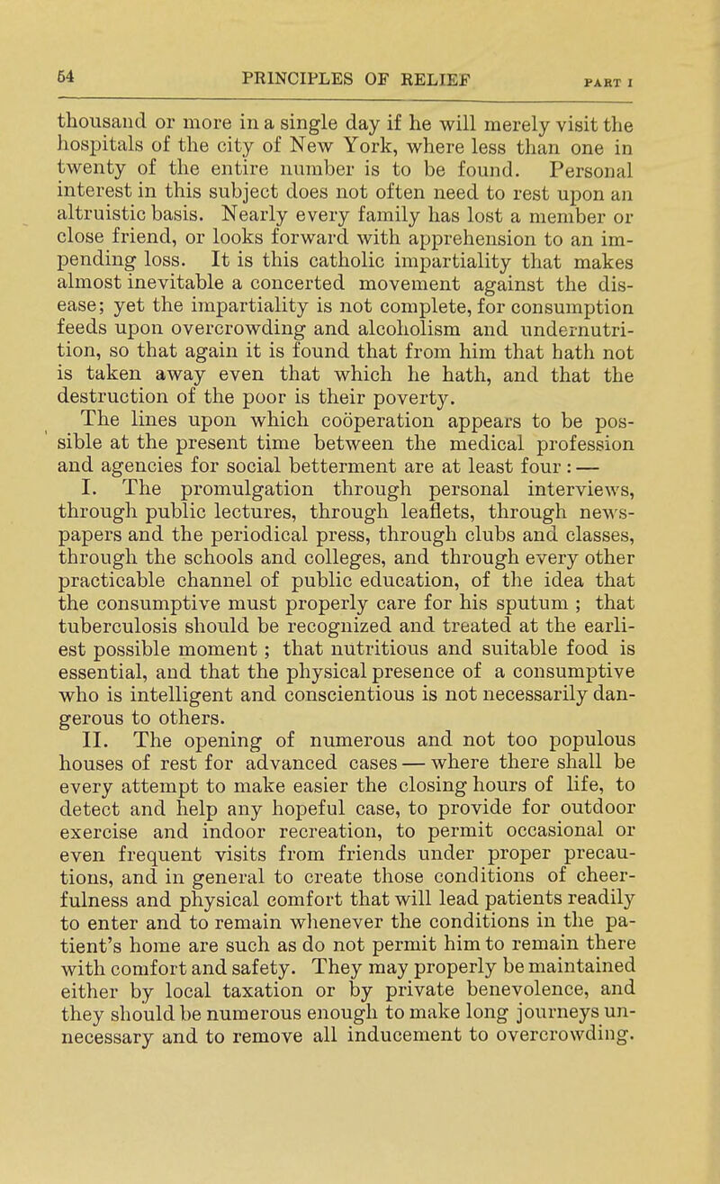 PART I thousand or more in a single day if he will merely visit the hospitals of the city of New York, where less than one in twenty of the entire number is to be found. Personal interest in this subject does not often need to rest upon an altruistic basis. Nearly every family has lost a member or close friend, or looks forward with apprehension to an im- pending loss. It is this catholic impartiality that makes almost inevitable a concerted movement against the dis- ease; yet the impartiality is not complete, for consumption feeds upon overcrowding and alcoholism and undernutri- tion, so that again it is found that from him that hath not is taken away even that which he hath, and that the destruction of the poor is their poverty. The lines upon which co5peration appears to be pos- sible at the present time between the medical profession and agencies for social betterment are at least four: — I. The promulgation through personal interviews, through public lectures, through leaflets, through news- papers and the periodical press, through clubs and classes, through the schools and colleges, and through every other practicable channel of public education, of the idea that the consumptive must properly care for his sputum ; that tuberculosis should be recognized and treated at the earli- est possible moment; that nutritious and suitable food is essential, and that the physical presence of a consumptive who is intelligent and conscientious is not necessarily dan- gerous to others. II. The opening of numerous and not too populous houses of rest for advanced cases — where there shall be every attempt to make easier the closing hours of life, to detect and help any hopeful case, to provide for outdoor exercise and indoor recreation, to permit occasional or even frequent visits from friends under proper precau- tions, and in general to create those conditions of cheer- fulness and physical comfort that will lead patients readily to enter and to remain whenever the conditions in the pa- tient's home are such as do not permit him to remain there with comfort and safety. They may properly be maintained either by local taxation or by private benevolence, and they should be numerous enough to make long journeys un- necessary and to remove all inducement to overcrowding.