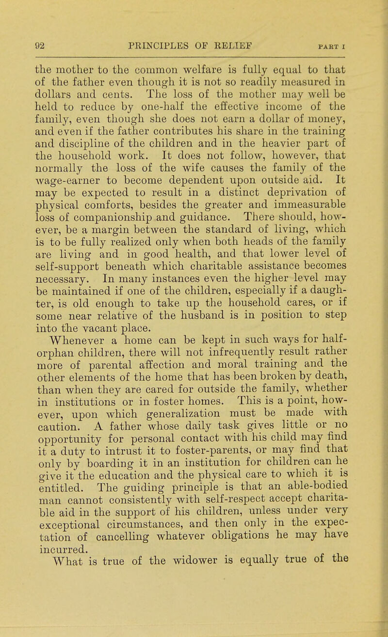 the mother to the common welfare is fully equal to that of the father even though it is not so readily measured in dollars and cents. The loss of the mother may well be held to reduce by one-half the effective income of the family, even though she does not earn a dollar of money, and even if the father contributes his share in the training and discipline of the children and in the heavier part of the household work. It does not follow, however, that normally the loss of the wife causes the family of the wage-earner to become dependent upon outside aid. It may be expected to result in a distinct deprivation of physical comforts, besides the greater and immeasurable loss of companionship and guidance. There should, how- ever, be a margin between the standard of living, which is to be fully realized only when both heads of the family are living and in good health, and that lower level of self-support beneath which charitable assistance becomes necessary. In many instances even the higher level may be maintained if one of the children, especially if a daugh- ter, is old enough to take up the household cares, or if some near relative of the husband is in position to step into the vacant place. Whenever a home can be kept in such ways for half- orphan children, there will not infrequently result rather more of parental affection and moral training and the other elements of the home that has been broken by death, than when they are cared for outside the family, whether in institutions or in foster homes. This is a point, how- ever, upon which generalization must be made with caution. A father whose daily task gives little or no opportunity for personal contact with his child may find it a duty to intrust it to foster-parents, or may find that only by boarding it in an institution for children can he give it the education and the physical care to which it is entitled. The guiding principle is that an able-bodied man cannot consistently with self-respect accept charita- ble aid in the support of his children, unless under very exceptional circumstances, and then only in the expec- tation of cancelling whatever obligations he may have incurred. What is true of the widower is equally true of the