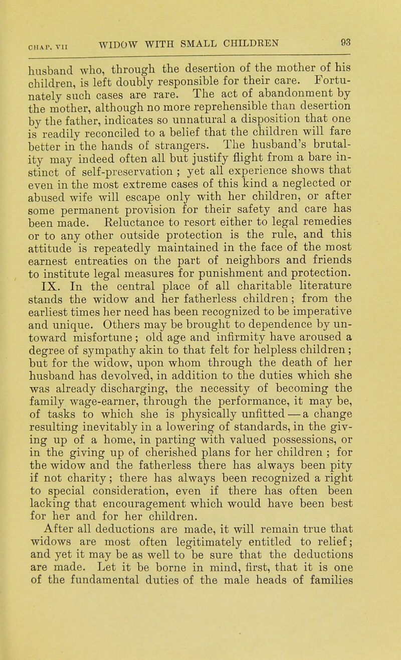 husband who, through the desertion of the mother of his children, is left doubly responsible for their care. Fortu- nately such cases are rare. The act of abandonment by the mother, although no more reprehensible than desertion by the father, indicates so unnatural a disposition that one is readily reconciled to a belief that the children will fare better in the hands of strangers. The husband's brutal- ity may indeed often all but justify flight from a bare in- stinct of self-preservation ; yet all experience shows that even in the most extreme cases of this kind a neglected or abused wife will escape only with her children, or after some permanent provision for their safety and care has been made. Reluctance to resort either to legal remedies or to any other outside protection is the rule, and this attitude is repeatedly maintained in the face of the most earnest entreaties on the part of neighbors and friends to institute legal measures for punishment and protection. IX. In the central place of all charitable literature stands the widow and her fatherless children; from the earliest times her need has been recognized to be imperative and unique. Others may be brought to dependence by un- toward misfortune ; old age and infirmity have aroused a degree of sympathy akin to that felt for helpless children; but for the widow, upon whom through the death of her husband has devolved, in addition to the duties which she was already discharging, the necessity of becoming the family wage-earner, through the performance, it may be, of tasks to which she is physically unfitted — a change resulting inevitably in a lowering of standards, in the giv- ing up of a home, in parting with valued possessions, or in the giving up of cherished plans for her children ; for the widow and the fatherless there has always been pity if not charity; there has always been recognized a right to special consideration, even if there has often been lacking that encouragement which would have been best for her and for her children. After all deductions are made, it will remain true that widows are most often legitimately entitled to relief; and yet it may be as well to be sure that the deductions are made. Let it be borne in mind, first, that it is one of the fundamental duties of the male heads of families