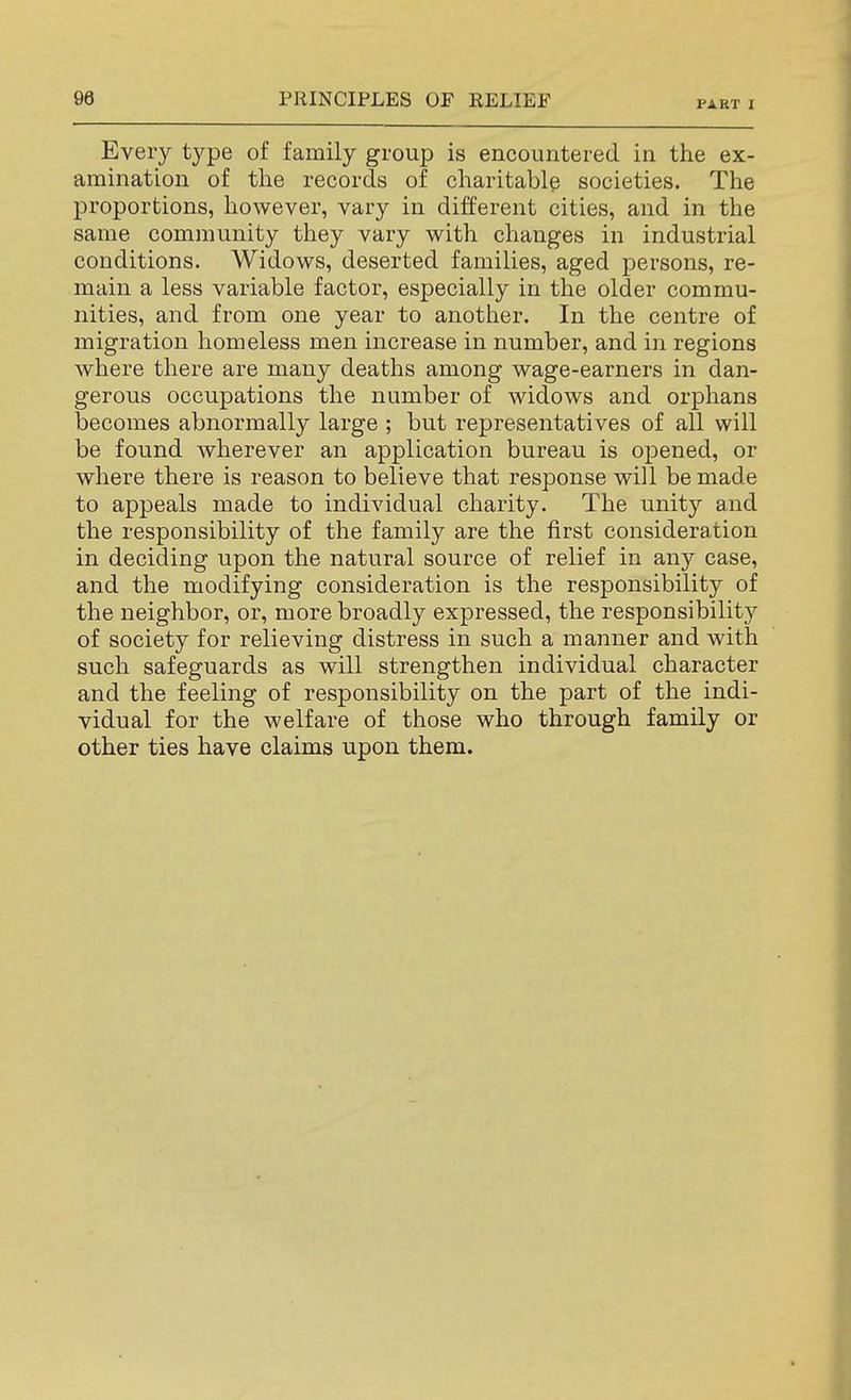 PART I Every type of family group is encountered in the ex- amination of the records of charitable societies. The proportions, however, vary in different cities, and in the same community they vary with changes in industrial conditions. Widows, deserted families, aged persons, re- main a less variable factor, especially in the older commu- nities, and from one year to another. In the centre of migration homeless men increase in number, and in regions where there are many deaths among wage-earners in dan- gerous occupations the number of widows and orphans becomes abnormally large ; but representatives of all will be found wherever an application bureau is opened, or where there is reason to believe that response will be made to appeals made to individual charity. The unity and the responsibility of the family are the first consideration in deciding upon the natural source of relief in any case, and the modifying consideration is the responsibility of the neighbor, or, more broadly expressed, the responsibility of society for relieving distress in such a manner and with such safeguards as will strengthen individual character and the feeling of responsibility on the part of the indi- vidual for the welfare of those who through family or other ties have claims upon them.