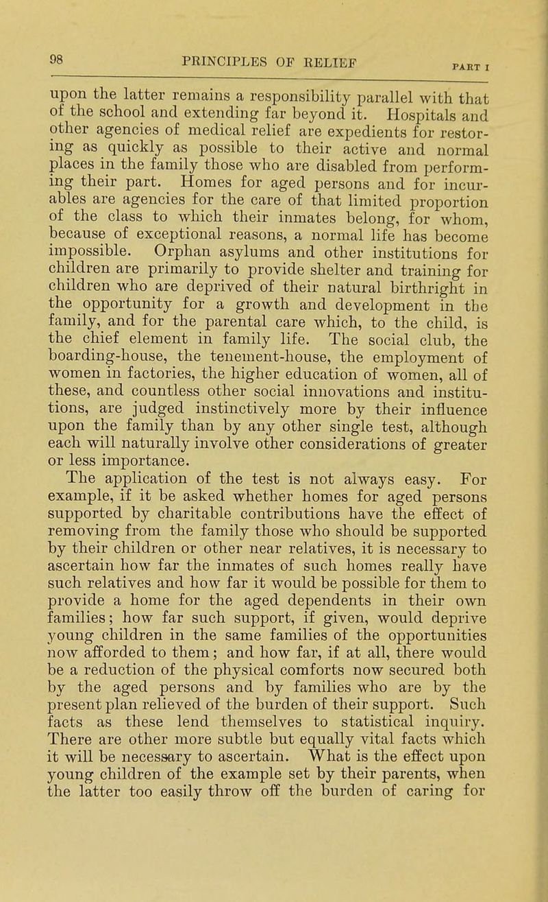 PART I upon the latter remains a responsibility parallel with that of the school and extending far beyond it. Hospitals and other agencies of medical relief are expedients for restor- ing as quickly as possible to their active and normal places in the family those who are disabled from perform- ing their part. Homes for aged persons and for incur- ables are agencies for the care of that limited proportion of the class to which their inmates belong, for whom, because of exceptional reasons, a normal life has become impossible. Orphan asylums and other institutions for children are primarily to provide shelter and training for children who are deprived of their natural birthright in the opportunity for a growth and development in the family, and for the parental care which, to the child, is the chief element in family life. The social club, the boarding-house, the tenement-house, the employment of women in factories, the higher education of women, all of these, and countless other social innovations and institu- tions, are judged instinctively more by their influence upon the family than by any other single test, although each will naturally involve other considerations of greater or less importance. The application of the test is not always easy. For example, if it be asked whether homes for aged persons supported by charitable contributions have the effect of removing from the family those who should be supported by their children or other near relatives, it is necessary to ascertain how far the inmates of such homes really have such relatives and how far it would be possible for them to provide a home for the aged dependents in their own families; how far such support, if given, would deprive young children in the same families of the opportunities now afforded to them; and how far, if at all, there would be a reduction of the physical comforts now secured both by the aged persons and by families who are by the present plan relieved of the burden of their support. Such facts as these lend themselves to statistical inquiry. There are other more subtle but equally vital facts which it will be necessary to ascertain. What is the effect upon young children of the example set by their parents, when the latter too easily throw off the burden of caring for