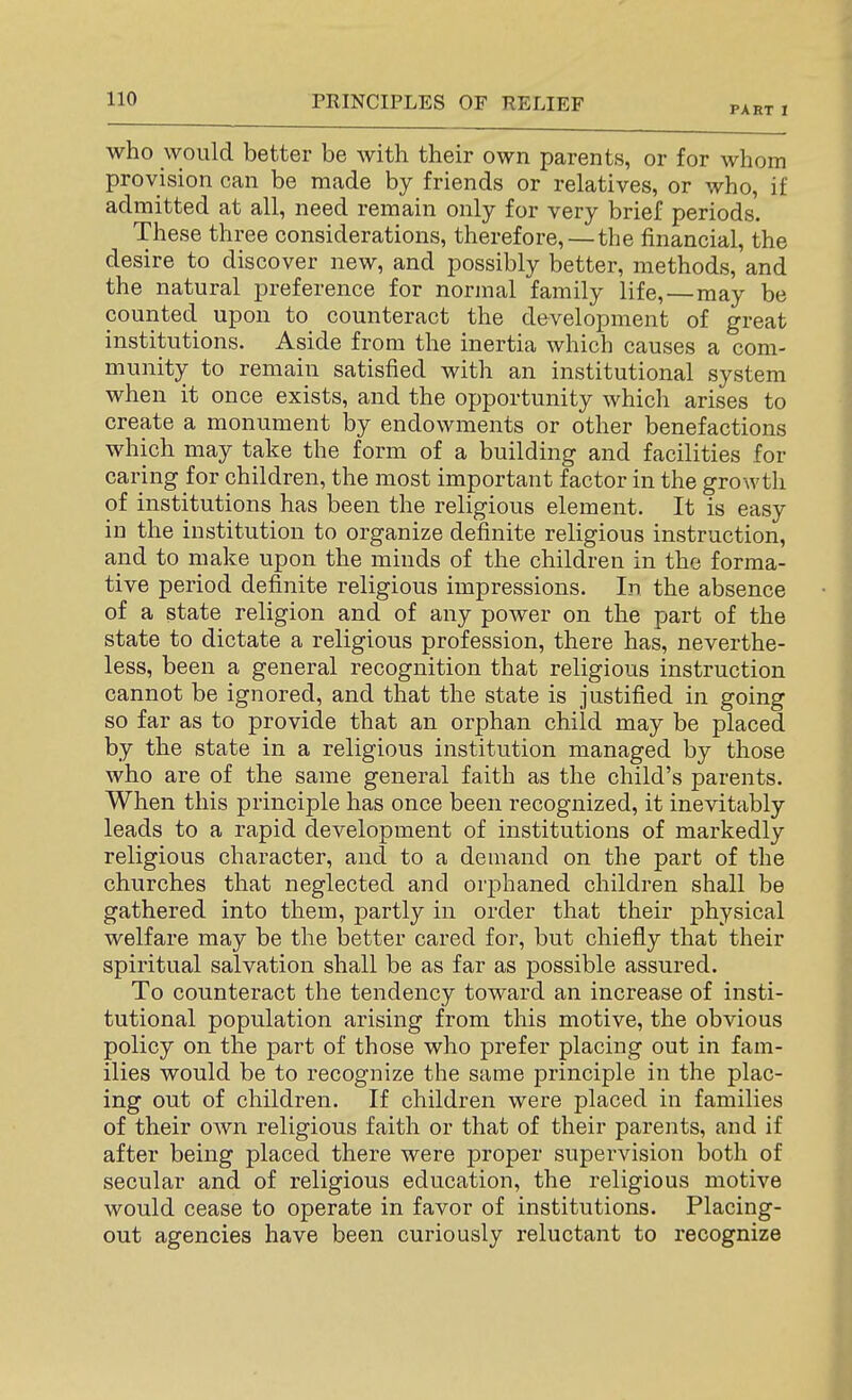 PART I who would better be with their own parents, or for whom provision can be made by friends or relatives, or who, if admitted at all, need remain only for very brief periods. These three considerations, therefore, — the financial, the desire to discover new, and possibly better, methods, and the natural preference for normal family life,—may be counted upon to counteract the development of great institutions. Aside from the inertia which causes a com- munity to remain satisfied with an institutional system when it once exists, and the opportunity which arises to create a monument by endowments or other benefactions which may take the form of a building and facilities for caring for children, the most important factor in the growth of institutions has been the religious element. It is easy in the institution to organize definite religious instruction, and to make upon the minds of the children in the forma- tive period definite religious impressions. In the absence of a state religion and of any power on the part of the state to dictate a religious profession, there has, neverthe- less, been a general recognition that religious instruction cannot be ignored, and that the state is justified in going so far as to provide that an orphan child may be placed by the state in a religious institution managed by those who are of the same general faith as the child's parents. When this principle has once been recognized, it inevitably leads to a rapid development of institutions of markedly religious character, and to a demand on the part of the churches that neglected and orphaned children shall be gathered into them, partly in order that their physical welfare may be the better cared for, but chiefly that their spiritual salvation shall be as far as possible assured. To counteract the tendency toward an increase of insti- tutional population arising from this motive, the obvious policy on the part of those who prefer placing out in fam- ilies would be to recognize the same principle in the plac- ing out of children. If children were placed in families of their own religious faith or that of their parents, and if after being placed there were proper supervision both of secular and of religious education, the religious motive would cease to operate in favor of institutions. Placing- out agencies have been curiously reluctant to recognize