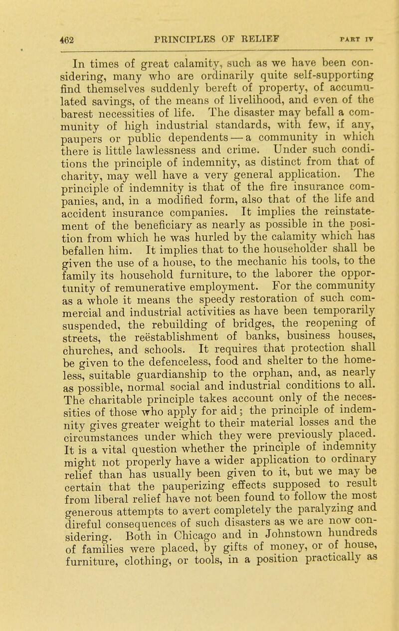 In times of great calamity, such as we have been con- sidering, many who are ordinarily quite self-supporting find themselves suddenly bereft of property, of accumu- lated savings, of the means of livelihood, and even of the barest necessities of life. The disaster may befall a com- munity of high industrial standards, with few, if any, paupers or public dependents — a community in which there is little lawlessness and crime. Under such condi- tions the principle of indemnity, as distinct from that of charity, may well have a very general application. The principle of indemnity is that of the fire insurance com- panies, and, in a modified form, also that of the life and accident insurance companies. It implies the reinstate- ment of the beneficiary as nearly as possible in the posi- tion from which he was hurled by the calamity which has befallen him. It implies that to the householder shall be given the use of a house, to the mechanic his tools, to the family its household furniture, to the laborer the oppor- tunity of remunerative employment. For the community as a whole it means the speedy restoration of such com- mercial and industrial activities as have been temporarily suspended, the rebuilding of bridges, the reopening of streets, the reestablishment of banks, business houses, churches, and schools. It requires that protection shall be given to the defenceless, food and shelter to the home- less, suitable guardianship to the orphan, and,_ as nearly as possible, normal social and industrial conditions to all. The charitable principle takes account only of the neces- sities of those who apply for aid; the principle of indem- nity gives greater weight to their material losses and the circumstances under which they were previously placed. It is a vital question whether the principle of indemnity might not properly have a wider application to ordinary relief than has usually been given to it, but we may be certain that the pauperizing effects supposed to result from liberal relief have not been found to follow the most generous attempts to avert completely the paralyzing and direful consequences of such disasters as we are now con- sidering. Both in Chicago and in Johnstown hundreds of families were placed, by gifts of money, or of house, furniture, clothing, or tools, in a position practically as