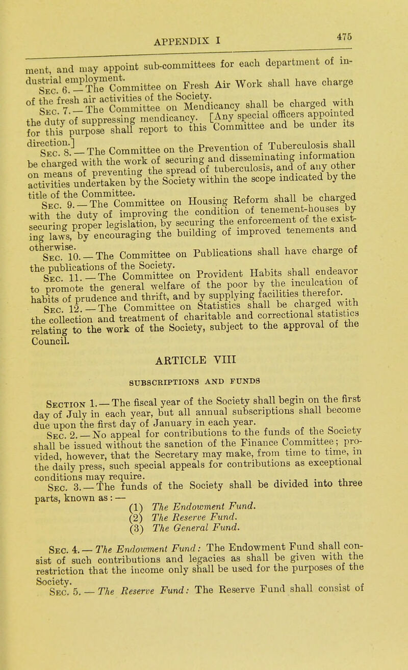 meat, and n.ay appoint sub-committees for each department of in- •^Sc-^re'committee on Fresh Air Work shall have charge f^oT fhfcSee^'^^^^^^^^ shall be charged with *^*Se1 t-TrSmittee on Housing Reform shall be charged with the duty of improving the condition of tenement-houses by Tecuring proper legislation, by securing the enforcement of ti.e exis^ ing lavs, by^ncoSraging the building of improved tenements and otherwi^^ - The Committee on Publications shall have charge of the publication^ of th^^^^^^^ on Provident Habits shall endeavor to promote the general welfare of the poor by the inculcation of haHts of prudence and thrift, and by supplying facilities therefor. Sec 12 -The Committee on Statistics shall be charged with the collection and treatment of charitable and ^^^^^^^^ «|^*f Jl?^ relating to the work of the Society, subject to the approval of the Council. ARTICLE VIII SUBSCRIPTIONS AND FUNDS Section 1. —The fiscal year of the Society shall begin on the first day of July in each year, but all annual subscriptions shall become due upon the first day of January in each year. ..,0-4. Sec 2 — No appeal for contributions to the funds of the bociety shaU be issued without the sanction of the Finance Committee; pro- vided, however, that the Secretary may make, from time to time, in the daily press, such special appeals for contributions as exceptional conditions may require. , „ , i- -j j • 4. +i, Sec. 3. —The funds of the Society shall be divided into three parts, known as: — (1) The Endowment Fund. (2) The Reserve Fund. (3) The General Fund. Sec. 4:.—The Endoioment Fund: The Endowment Fund shall con- sist of such contributions and legacies as shall be given with the restriction that the income only shall be used for the purposes of the ^°Sect's.— TAe Reserve Fund: The Reserve Fund shall consist of