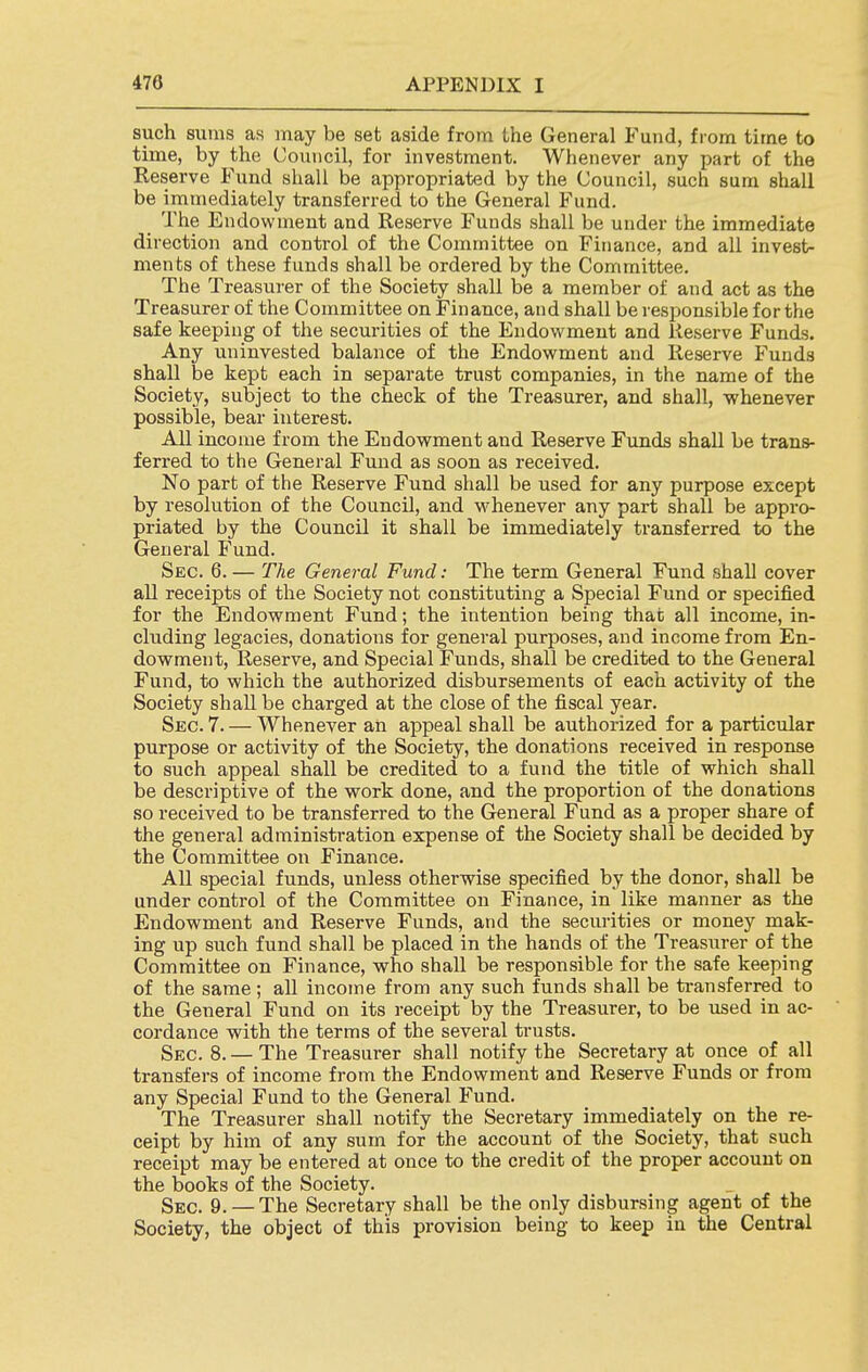 such sums as may be set aside from the General Fund, from time to time, by the Council, for investment. Whenever any part of the Reserve Fund shall be appropriated by the Council, such sum shall be immediately transferred to the General Fund. The Endowment and Reserve Funds shall be under the immediate direction and control of the Committee on Finance, and all invest- ments of these funds shall be ordered by the Committee. The Treasurer of the Society shall be a member of and act as the Treasurer of the Committee on Finance, and shall be responsible for the safe keeping of the securities of the Endovi^ment and Reserve Funds. Any uninvested balance of the Endowment and Reserve Funds shall be kept each in separate trust companies, in the name of the Society, subject to the check of the Treasurer, and shall, whenever possible, bear interest. All income from the Endowment and Reserve Funds shall be trans- ferred to the General Fund as soon as received. No part of the Reserve Fund shall be used for any purpose except by resolution of the Council, and whenever any part shall be appro- priated by the Council it shall be immediately transferred to the General Fund. Sec. 6. — The General Fund: The term General Fund shall cover all receipts of the Society not constituting a Special Fund or specified for the Endowment Fund; the intention being that all income, in- cluding legacies, donations for general purposes, and income from En- dowment, Reserve, and Special Funds, shall be credited to the General Fund, to which the authorized disbursements of each activity of the Society shall be charged at the close of the fiscal year. Sec. 7. — Whenever an appeal shall be authorized for a particular purpose or activity of the Society, the donations received in response to such appeal shall be credited to a fund the title of which shall be descriptive of the work done, and the proportion of the donations so received to be transferred to the General Fund as a proper share of the general administration expense of the Society shall be decided by the Committee on Finance. All special funds, unless otherwise specified by the donor, shall be under control of the Committee on Finance, in like manner as the Endowment and Reserve Funds, and the securities or money mak- ing up such fund shall be placed in the hands of the Treasurer of the Committee on Finance, who shall be responsible for the safe keeping of the same ; aU income from any such funds shall be transferred to the General Fund on its receipt by the Treasurer, to be used in ac- cordance with the terms of the several trusts. Sec. 8. — The Treasurer shall notify the Secretary at once of all transfers of income from the Endowment and Reserve Funds or from any Special Fund to the General Fund. The Treasurer shall notify the Secretary immediately on the re- ceipt by him of any sum for the account of the Society, that such receipt may be entered at once to the credit of the proper account on the books of the Society. Sec. 9. —The Secretary shall be the only disbursing agent of the Society, the object of this provision being to keep in the Central