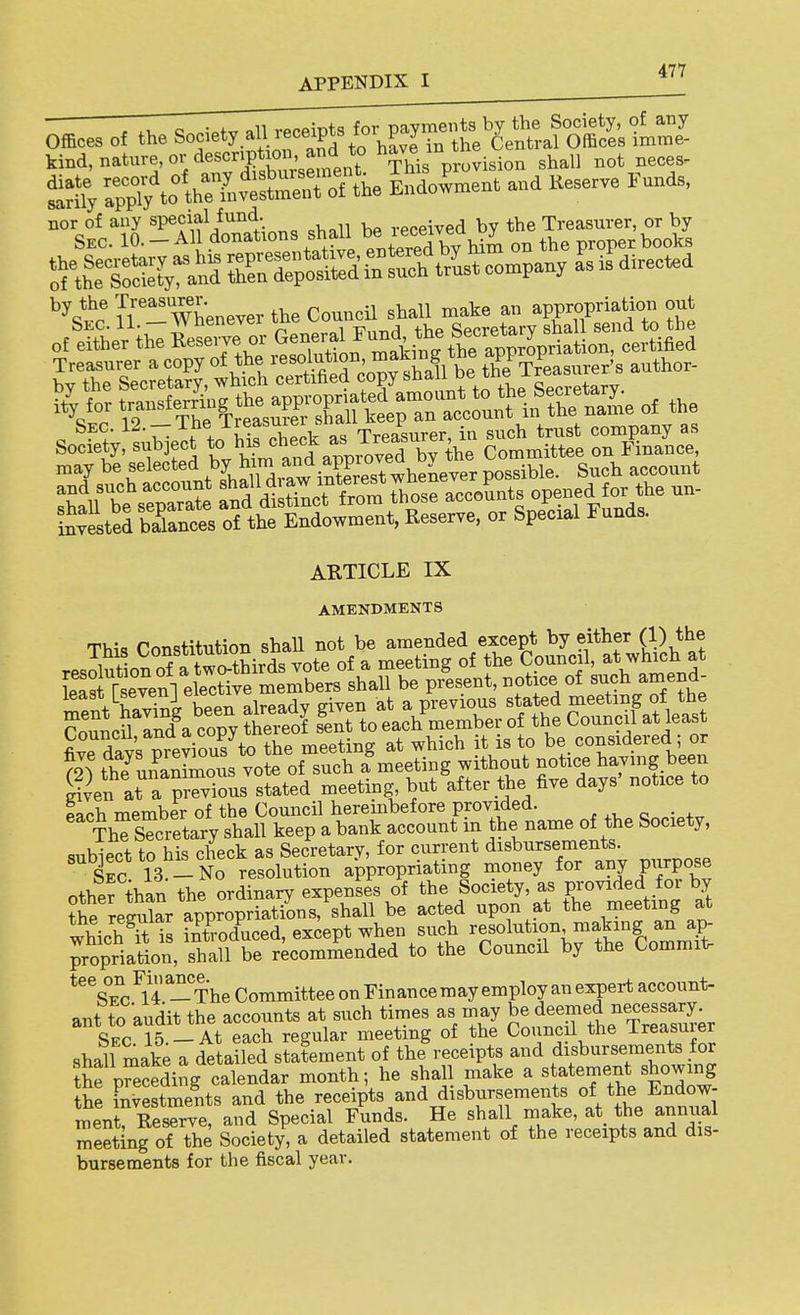 Offlces of the S-ietyaU recriptsfcr payments ^ kind, nature, or description an^^ This provision shall not neces- nor of any special fund. received by the Treasurer, or by by the Treasurer ^^^^^ ^^^^^ ^^^^^ Wopriation out iSvested baknces of the Endowment, Reserve, or Special Funds. ARTICLE IX AMENDMENTS This Constitution shaU not be amended except by either (1) the g^en at a previous stated meeting but after the five days' notice to each member of the Council hereinbefore provided. ThTsTcretary shall keep a bank account in the name of the Society, ..nhiect to his check as Secretary, for current disbursements. £c 13 - No resolution appropriating money for any purpose other than the ordinary expenses of the Society, as provided for by ?he regulL appropr?a^^^ be acted upon at the meeting at which S is introduced, except when such ^^fol^^ion making an ap- propriation, shall be recommended to the Council by the Commit ^'Ve^I^^U-TheCommitteeonFinancemayemployanexpertaccount- ant to audit the accounts at such times as in ay be deemed neces^ Sec. 15. —At each regular meeting of the Council the -Lreasmer shall make a detailed statement of the receipts and disbursements for the preceding calendar month; he shall make a statement showing the investments and the receipts and disbursements of the Endow- ment ReXve, and Special Funds. He shall make, at the annual eeting o? the Society, a detailed statement of the receipts and dis- bursements for the fiscal year.