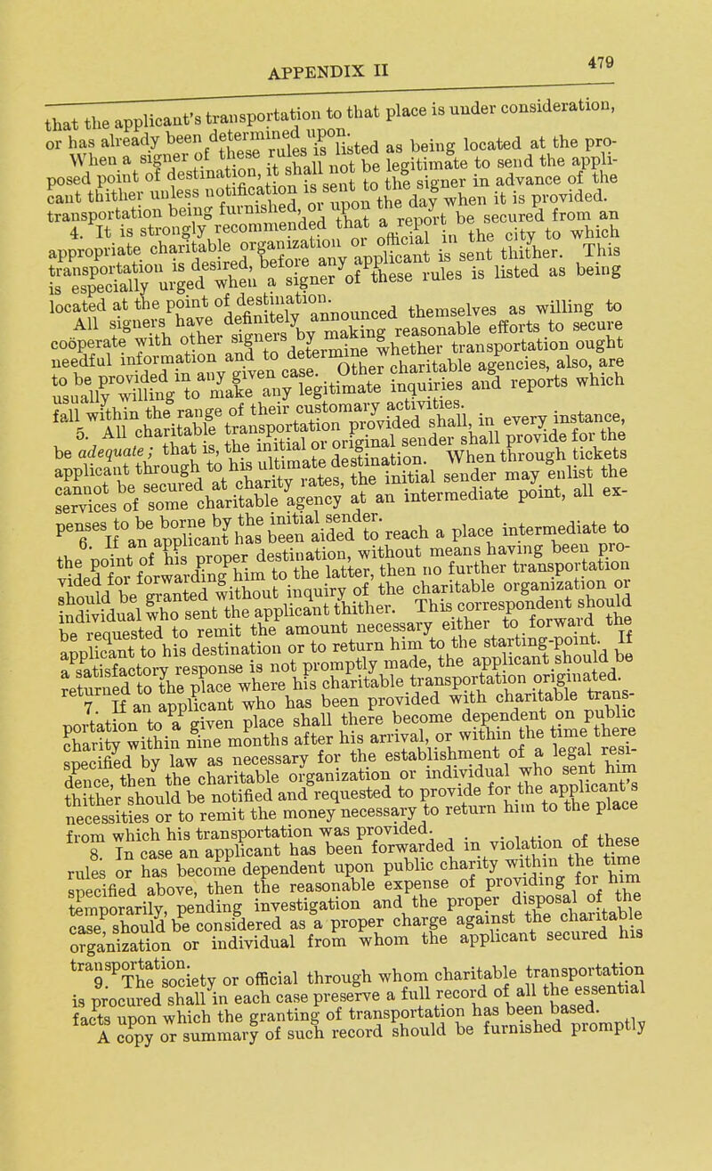 that the applicant's transportation to that place is under consideration, or has already ^.^'^'XTfe^ as being located at the pro- When a signer of these f/^^f^ ^not be legitimate to send the appli- appropnate ^-Hable organ^^^^^^^^^ ^i^^,^,. This reToW^° u;ger;t;.'atig\e?^ofi^ vu.es is listed as be>„g located at the P''°'S,^^^^^^ themselves as willing to oXr l™« V m^^^^ .*» '^'T. TeffilnCatraTS deL^me^^^^^ hp reauested to remit the amount necessary either to forwa,id the t)ortatL toT given plaSe shall there become dependent on public SaS^ wiSin n^Ie mLhs after arriyal^^ or within he time there snecified by law as necessary for the establishment of a legal resi- dSice then the charitable organization or individual who sent him ?h ther should be notified and'requested to f-^^^l^^l^^^^l'^tl necessities or to remit the money necessary to return him to the place from which his transportation was provided. ^'7. Tn case an apphcant has been forwarded - violation of the^e rules or has becoiue dependent upon public charity ^^^h^^^ 7^^/^?^ specified above, then the reasonable expense of providing for him temporarily, pending investigation and the P-°P?^ .^-Pf ^able case should be considered as a proper charge against the charitaD e ofga'nizatTon or individual from whom the applicant secured his transportation ^^^^ charitable transportation is p;ocured shall in each case preserve a full record of all the essential LCupon which the granting-of transportation has bee^^^^^^^^ A copy or summary of such record should be furnished promptly