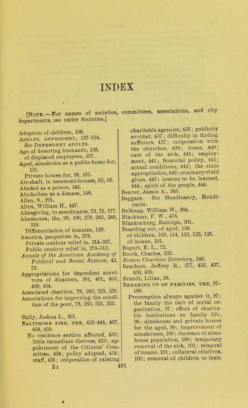 INDEX [Note. —For names of societies, departments, see under Societies.] Adoption of children, 108. Adults, dependent, 127-134. See Dependent adults. Age of deserting husbands, 138. of displaced employees, 157. Aged, almshouse as a public home for, 131. Private homes for, 98, 101. Air-shaft, in tenement-houses, 63, 65. Alcohol as a poison, 145. Alcoholism as a disease, 148. Allen, S., 291. Allen, William H., 447. Almsgiving, to mendicants, 73,75,177. Almshouse, the, 99, 100, 278, 282, 289, .319. Differentiation of inmates, 129. America, pauperism in, 278. Private outdoor relief in, 314-357. Public outdoor relief in, 278-313. Annals of the American Academy of Political and Social Science, 42, 72. Appropriations for dependent survi- vors of disasters, 381, 401, 403, 450 454. Associated charities, 78, 283, 323, 355. Associations for improving the condi- tion of the poor, 78, 283, 321, 355. Baily, Joshua L., 301. Baltimore fire, the, 432-444, 457, 458, 459. No residence section affected, 432; little immediate distress, 433; ap- pointment of the Citizens' Com- mittee, 434; policy adopted, 434; staff, 435; cooperation of existing 21 481 immittees, associations, and city charitable agencies, 435; publicity avoided, 437; difficulty in finding sufferers, 437; cooperation with the churches, 439; loans, 440; care of the sick, 441; employ- ment, 441; financial policy, 441; actual conditions, 442; the state appropriation, 442; summary of aid given, 443; lessons to be learned, 444; spirit of the people, 444. Beaver, James A., 385. Beggars. See Mendicancy, Mendi- cants. Belknap, William W., 364. Blackmar, F. W., 478. Blankenburg, Rudolph, 301. Boarding out, of aged, 134. of children, 105, 114, 115, 122, 125. of insane, 101. Bogart, E. L., 72. Booth, Charles, 332. Boston Charities Directory, 340. Brackett, Jeffrey R., 277, 432, 437, 439, 459. Brandt, Lilian, 58. Breaking up of families, the, 97- 106. Presumption alvrays against it, 97; the family the unit of social or- ganization, 97; effect of charita- ble institutions on family life, 98; almshouse and private homes for the aged, 99; improvement of almshouses, 100; decrease of alms- house population, 100; temporary removal of the sick, 101; removal of insane, 101; collateral relatives, 102; removal of children to insti-