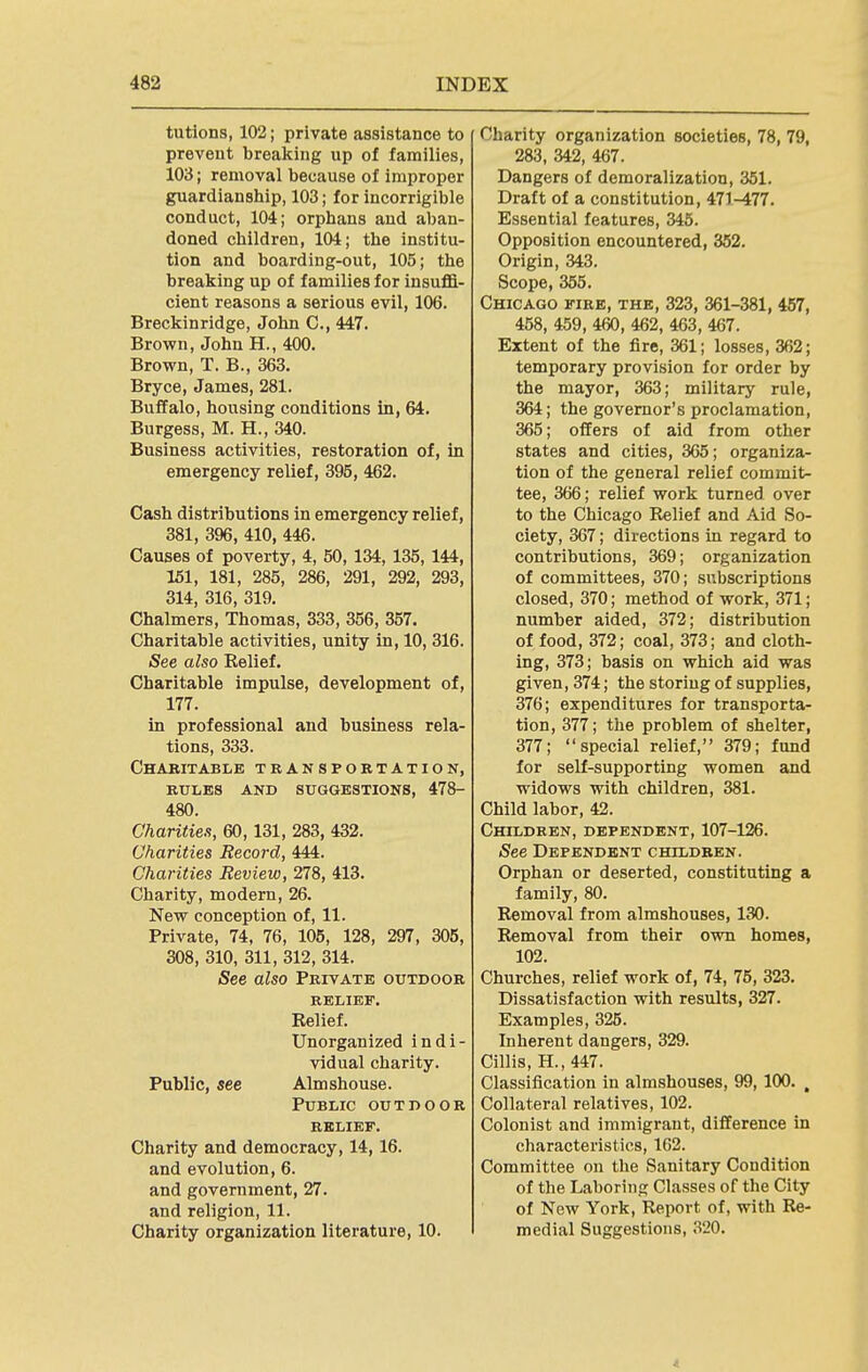 tutions, 102; private assistance to prevent breaking up of families, 103; removal because of improper guardianship, 103; for incorrigible conduct, 104; orphans and aban- doned children, 104; the institu- tion and boarding-out, 105; the breaking up of families for insuffi- cient reasons a serious evil, 106. Breckinridge, John C, 447. Brown, John H., 400. Brown, T. B., 363. Bryce, James, 281. Buffalo, housing conditions in, 64. Burgess, M. H., 340. Business activities, restoration of, in emergency relief, 395, 462. Cash distributions in emergency relief, 381, 396, 410, 446. Causes of poverty, 4, 50, 134, 135, 144, 151, 181, 285, 286, 291, 292, 293, 314, 316, 319. Chalmers, Thomas, 333, 356, 357. Charitable activities, unity in, 10, 316. See also Relief. Charitable impulse, development of, 177. in professional and business rela- tions, 333. Chabitable transpobtation, rules and suggestions, 478- 480. Charities, 60,131, 283, 432. Charities Record, 444. Charities Review, 278, 413. Charity, modern, 26. New conception of, 11. Private, 74, 76, 106, 128, 297, 305, 308, 310, 311, 312, 314. See also Private outdoor Relief. Unorganized indi- vidual charity. Public, see Almshouse. Public outdoor RELIEF. Charity and democracy, 14,16. and evolution, 6. and government, 27. and religion, 11. Charity organization literature, 10. Charity organization societies, 78, 79, 283, 342, 467. Dangers of demoralization, 351. Draft of a constitution, 471-477. Essential features, 345. Opposition encountered, 352. Origin, 343. Scope, 355. Chicago fire, the, 323, 361-381, 457, 458, 459, 460, 462, 463, 467. Extent of the fire, 361; losses, 362; temporary provision for order by the mayor, 363; military rule, 364; the governor's proclamation, 365; offers of aid from other states and cities, 365; organiza- tion of the general relief commit- tee, 366; relief work turned over to the Chicago Relief and Aid So- ciety, 367; directions in regard to contributions, 369; organization of committees, 370; subscriptions closed, 370; method of work, 371; number aided, 372; distribution of food, 372; coal, 373; and cloth- ing, 373; basis on which aid was given, 374; the storing of supplies, 376; expenditures for transporta- tion, 377; the problem of shelter, 377; special relief, 379; fund for seK-supporting women and widows with children, 381. Child labor, 42. Children, dependent, 107-126. See Dependent children. Orphan or deserted, constituting a family, 80. Removal from almshouses, 130. Removal from their own homes, 102. Churches, relief work of, 74, 75, 323. Dissatisfaction with results, 327. Examples, 325. Inherent dangers, 329. Cillis, H.,447. Classification in almshouses, 99,100. , Collateral relatives, 102. Colonist and immigrant, difference in characteristics, 162. Committee on the Sanitary Condition of the Laboring Classes of the City of New York, Report of, with Re- medial Suggestions, 320. 4