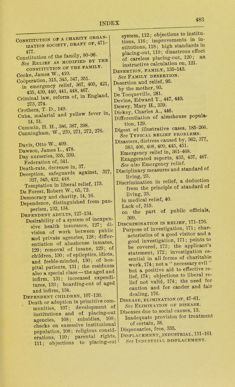 Constitution of a charity organ- ization SOCIETY, DRAFT OF, 471- 477. Constitution of the family, 80-96. See Relief as modified by the CONSTITUTION OF THE FAMILY. Cooke, James W., 410. Cooperation, 315, 345, 347, 351. in emergency relief, 367, 405, 421, 435, 439, 440, 441, 448, 467. Criminal law, reform of, in England, 273, 274. Crothers, T. D., 149. Cuba, malarial and yellow fever in, 14, 51. Cummin, H. H., 386, 387, 398. Cunningham, W., 270, 271, 272, 276. Davis, Otto W., 409. Dawson, James L., 478. Day nurseries, 335, 339. Federation of, 341. Death-rate, decrease in, 37. Deception, safeguards against, 317, 327, 345, 422, 448. Temptation in liberal relief, 175. De Forest, Robert W., 65, 72. Democracy and charity, 14, 16. Dependence, distinguished from pau- perism, 132, 134. Dependent adults, 127-134. Desirability of a system of inexpen- sive health insurance, 127; di- vision of work between public and private agencies, 128; differ- entiation of almshouse inmates, 129; removal of insane, 129; of children, 130; of epileptics, idiots, and feeble-minded, 130; of hos- pital patients, 131; the residuum also a special class —the aged and infirm, 131; increased expendi- tures, 133; boarding-out of aged and infirm, 134. Dependent children, 107-126. Death or adoption in primitive com- munities, 107; development of institutions and of placing-out agencies, 108; subsidies, 108; checks on excessive institutional population, 108; religious consid- erations, 110; parental rights, 111; objections to placing-out system, 112; objections to institu- tions, 116; improvements in in- stitutions, 118; high standards in placing-out, 119; disastrous effect of careless placing-out, 120; an instructive calculation on, 121. Desertion, family, 135-143. See Family desertion. Desertion and relief, 95. by the mother, 93. De Tocqueville, 281. Devine, Edward T., 447, 449. Dewey, Mary H., 339. Dickey, Charles A., 446. Differentiation of almshouse popula- Digest of illustrative cases, 185-266. See Typical belief problems. Disasters, distress caused by, 362, 377, 383, 406, 408, 409, 445, 451. Emergency relief in, 361-468. Exaggerated reports, 433, 437, 467. See a?50 Emergency relief. Disciplinary measures and standard of living, 23. Discrimination in relief, a deduction from the principle of standard of living, 23. in medical relief, 40. Lack of, 315. on the part of public officials, 309. Discrimination in belief, 171-176. Purpose of investigation, 171; char- acteristics of a good visitor and a good investigation, 171; points to be covered, 172; the applicant's statement, 172; investigation es- sential in all forms of charitable work, 174; not a  necessary evil but a positive aid to effective re- lief, 174; objections to liberal re- lief not valid, 174; the need for caution and for candor and fair dealing, 176. Disease, elimination of, 47-61. 6'ee Elimination of disease. Diseases due to social causes, 13. Inadequate provision for treatment of certain, 38. Dispensaries, free, 335. Displacement, industrla.l, 151-161. See IxDiTSTRiAL displacement.