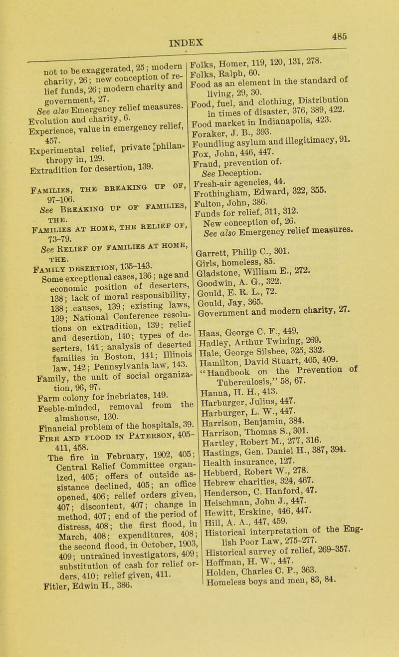 486 not to be exaggerated, 25 ; modern charity, 26; new conception ot re- lief funds, 26; modern charity and government, 27. See also Emergency relief measures. Evolution and charity, 6. Experience, value in emergency relief, 457. Experimental relief, private rphilan- thropy in, 129. Extradition for desertion, IrfV). FAillLIES, THE BREAKING UP OF, 97-106. See Breaking up of families, THE. FAMILIES AT HOME, THE RELIEF OF, 73-79. See Relief of families at home, THE. Family desertion, 135-143. Some exceptional cases, 136; age and economic position of deserters, 138; lack of moral responsibility, 138; causes, 139; existing laws, 139; National Conference resolu- tions on extradition, 139; relief and desertion, 140; types of de- serters, 141; analysis of deserted families in Boston, 141; Illinois law, 142; Pennsylvania law, 143. Family, the unit of social organiza- tion, 96, 97. Farm colony for inebriates, 149. Feeble-minded, removal from the almshouse, 130. Financial problem of the hospitals, 39. Fire and flood in Paterson, 405- 411, 458. The fire in February, 1902, 405; Central Relief Committee organ- ized, 405; offers of outside as- sistance declined, 405; an office opened, 406; relief orders given, 407; discontent, 407; change in method, 407; end of the period of distress, 408; the first flood, in March, 408; expenditures, 408; the second flood, in October, 1903, 409; untrained investigators, 409; substitution of cash for relief or- ders, 410; relief given, 411. Filler, Edwin H., 386. Folks, Homer, 119,120,131, 278. Folks, Ralph, 60. . ^ a Food as an element in the standard ol living, 29, 30. Food, fuel, and clothing. Distribution i^tim^s of disaster, 376, 389, 422. Food market in Indianapolis, 423. Foraker, J. B., 393. Foundling asylum and illegitimacy, 91. Fox, John, 446, 447. Fraud, prevention of. See Deception. Fresh-air agencies, 44. Frothmgham, Edward, 322, 355. Fulton, John, 386. Funds for relief, 311, 312. New conception of, 26. See aho Emergency relief measures. Garrett, Philip C, 301. Girls, homeless, 85. Gladstone, William E., 272. Goodwin, A. G., 322. Gould, E. R. L., 72. Gould, Jay, 365. Government and modern charity, ^7. Haas, George C. F., 449. Hadley, Arthur Twining, 269. Hale, George Silsbee, 325, 332. Hamilton, David Stuart, 405, 409. Handbook on the Prevention of Tuberculosis, 58, 67. Hanna, H. H., 413. Harburger, Julius, 447. Harburger, L. W., 447. Harrison, Benjamin, 384. Harrison, Thomas S.,301. Hartley, Robert M., 277, 316. Hastings, Gen. Daniel H., 387, 394. Health insurance, 127. Hebberd, Robert W., 278. Hebrew charities, 324, 467. Henderson, C. Hanford, 47. Heischman, John J., 447. Hewitt, Erskine, 446, 447. Hill, A. A., 447, 459. Historical interpretation of the ling- lish Poor Law, 275-277. Historical survey of relief, 269-357. Hoffman, H. W., 447. Holden, Charles CP., 363. Homeless boys and men, 83, 84.