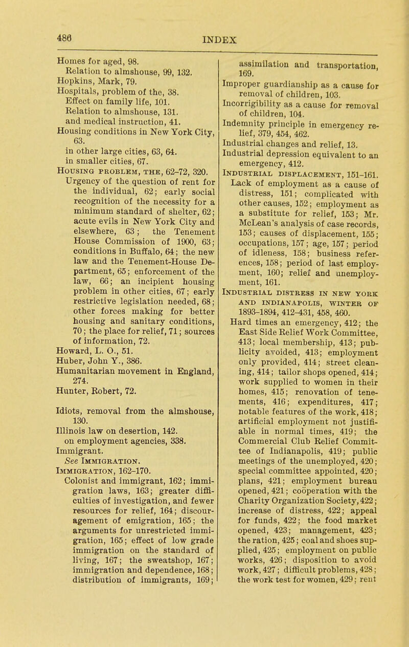 Homes for aged, 98. Relation to almshouse, 99, 132. Hopkins, Mark, 79. Hospitals, problem of the, 38. Effect on family life, 101. Relation to almshouse, 131. and medical instruction, 41. Housing conditions in New York City, 63. in other large cities, 63, 64. in smaller cities, 67. Housing problem, the, 62-72, 320. Urgency of the question of rent for the individual, 62; early social recognition of the necessity for a minimum standard of shelter, 62; acute evils in New York City and elsewhere, 63; the Tenement House Commission of 1900, 63; conditions in Buffalo, 64; the new law and the Tenement-House De- partment, 65; enforcement of the law, 66; an incipient housing problem in other cities, 67; early restrictive legislation needed, 68; other forces making for better housing and sanitary conditions, 70; the place for relief, 71; sources of information, 72. Howard, L. O., 51. Huber, John Y., 386. Humanitarian movement in England, 274. Hunter, Robert, 72. Idiots, removal from the almshouse, 130. Illinois law on desertion, 142. on employment agencies, 338. Immigrant. See Immigration. Immigration, 162-170. Colonist and immigrant, 162; immi- gration laws, 163; greater diffi- culties of investigation, and fewer resources for relief, 164; discour- agement of emigration, 165; the arguments for unrestricted immi- gration, 165; effect of low grade immigration on the standard of living, 167; the sweatshop, 167; immigration and dependence, 168; distribution of immigrants, 169; assimilation and transportation. 169. Improper guardianship as a cause for removal of children, 103. Incorrigibility as a cause for removal of children, 104. Indemnity principle in emergency re- lief, 379, 454, 462. Industrial changes and relief, 13. Industrial depression equivalent to an emergency, 412. Industrial displacement, 151-161. Lack of employment as a cause of distress, 151; complicated with other causes, 152; employment as a substitute for relief, 153; Mr. McLean's analysis of case records, 153; causes of displacement, 155; occupations, 157; age, 157; period of idleness, 158; business refer- ences, 158; period of last employ- ment, 160; relief and unemploy- ment, 161. Industrial distress in new york and indianapolis, winter of 1893-1894, 412-431, 458, 460. Hard times an emergency, 412; the East Side Relief Work Committee, 413; local membership, 413; pub- licity avoided, 413; employment only provided, 414; street clean- ing, 414; tailor shops opened, 414; work supplied to women in their homes, 415; renovation of tene- ments, 416; expenditures, 417; notable features of the work, 418; artificial employment not justifi- able in normal times, 419; the Commercial Club Relief Commit- tee of Indianapolis, 419; public meetings of the unemployed, 420; special committee appointed, 420; plans, 421; employment bureau opened, 421; cooperation with the Charity Organization Society, 422; increase of distress, 422; appeal for funds, 422; the food market opened, 423; management, 423; the ration, 425; coal and shoes sup- plied, 425; employment on public works, 426; disposition to avoid work, 427; difficult problems, 428; the work test for women, 429; rent